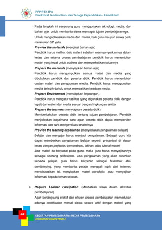 KEGIATAN PEMBELAJARAN: MEDIA PEMBELAJARAN
KELOMPOK KOMPETENSI E
44
PPPPTK IPA
Direktorat Jenderal Guru dan Tenaga Kependidikan - Kemdikbud
Pada langkah ini seseorang guru menggunakan teknologi, media, dan
bahan ajar untuk membantu siswa mencapai tujuan pembelajarannya.
Untuk mengaplikasikan media dan materi, baik guru maupun siswa perlu
melakukan 5P yaitu.
Preview the materials (mengkaji bahan ajar)
Pendidik harus melihat dulu materi sebelum mennyampaikannya dalam
kelas dan selama proses pembelajaran pendidik harus menentukan
materi yang tepat untuk audiens dan memperhatikan tujuannya
Prepare the materials (menyiapkan bahan ajar)
Pendidik harus mengumpulkan semua materi dan media yang
dibutuhkan pendidik dan peserta didik. Pendidik harus menentukan
urutan materi dan penggunaan media. Pendidik harus menggunakan
media terlebih dahulu untuk memastikan keadaan media.
Prepare Environment (menyiapkan lingkungan)
Pendidik harus mengatur fasilitas yang digunakan peserta didik dengan
tepat dari materi dan media sesuai dengan lingkungan sekitar
Prepare the learners (menyiapkan peserta didik)
Memberitahukan peserta didik tentang tujuan pembelajaran. Pendidik
menjelaskan bagaimana cara agar peserta didik dapat memperoleh
informasi dan cara mengevaluasi materinya
Provide the learning experience (menyediakan pengalaman belajar)
Belajar dan mengajar harus menjadi pengalaman. Sebagai guru kita
dapat memberikan pengalaman belajar seperti: presentasi di depan
kelas dengan projector, demonstrasi, latihan, atau tutorial materi
Jika materi itu berpusat pada guru, maka guru harus menyajikannya
sebagai seorang profesional. Jika pengalaman yang akan diberikan
kepada pelajar, guru harus berperan sebagai fasilitator atau
pembimbing, yang membantu pelajar menggali topik dari internet,
mendiskusikan isi, menyiapkan materi portofolio, atau menyajikan
informasi kepada teman sekelas.
e. Require Learner Parcipation (Melibatkan siswa dalam aktivitas
pembelajaran)
Agar berlangsung efektif dan efisien proses pembelajaran memerlukan
adanya keterlibatan mental siswa secara aktif dengan materi yang
 