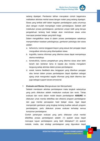LISTRIK untuk SMP
KEGIATAN PEMBELAJARAN: MEDIA PEMBELAJARAN
KELOMPOK KOMPETENSI E
45
Modul Guru Pembelajar
Mata Pelajaran Biologi SMA
sedang dipelajari. Pemberian latihan merupakan contoh bagaimana
melibatkan aktivitas mental siswa dengan materi yang sedang dipelajari.
Siswa yang terlibat aktif dalam kegiatan pembelajaran pada umumnya
akan dengan mudah mempelajari materi pembelajaran. Setelah aktif
melakukan proses pembelajaran, pemberian umpan balik yang berupa
pengetahuan tentang hasil belajar akan memotivasi siswa untuk
mencapai prestasi belajar yang lebih tinggi.
Dalam mengaktifkan siswa di dalam proses pembelajaran sebaiknya
memperhatikan keadaan psikologisnya, gambaran psikologis dari siswa
adalah:
a. behavioris, karena tanggaan/respon yang sesuai dari pengajar dapat
menguatkan stimulus yang ditampakkan siswa.
b. kognitifis, karena informasi yang diterima siswa dapat memperkaya
skema mentalnya.
c. konstruktivis, karena pengetahuan yang diterima siswa akan lebih
berarti dan bertahan lama di kepala jika mereka mengalami
langsung setiap aktivitas dalam proses pembelajaran.
d. sosial, karena feedback atau tanggapan yang diberikan pengajar
atau teman dalam proses pembelajaran dapat dijadikan sebagai
ajang untuk mengoreksi segala informasi yang telah diterima dan
juga sebagai support secara emosional.
f. Evaluate and Revise (Mengevaluasi dan Memperbaiki)
Setelah mendesain aktivitas pembelajaran maka langkah selanjutnya
yang perlu dilakukan adalah melakukan evaluasi dan revisi. Tahap
evaluasi dan revisi dalam model desain pembelajaran ASSURE ini
dilakukan untuk menilai efektifitas dan efisiensi program pembelajaran
dan juga menilai pencapaian hasil belajar siswa. Agar dapat
memperoleh gambaran yang lengkap tentang kualitas sebuah program
pembelajaran, perlu dilakukan proses evaluasi terhadap semua
komponen pembelajaran.
Contoh pertanyaan evaluasi yang perlu dilakukan untuk menilai
efektifitas proses pembelajaran adalah: (1) apakah siswa dapat
mencapai tujuan pembelajaran yang telah ditetapkan? (2) apakah
metode, media, dan strategi pembelajaran yang digunakan dapat
 