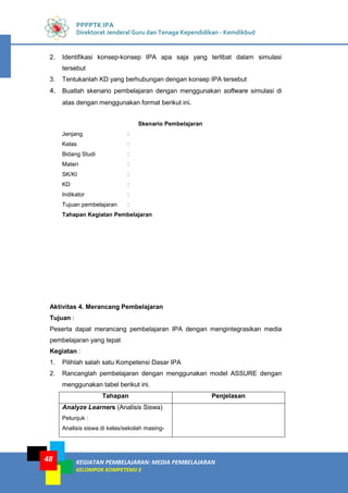 KEGIATAN PEMBELAJARAN: MEDIA PEMBELAJARAN
KELOMPOK KOMPETENSI E
48
PPPPTK IPA
Direktorat Jenderal Guru dan Tenaga Kependidikan - Kemdikbud
2. Identifikasi konsep-konsep IPA apa saja yang terlibat dalam simulasi
tersebut
3. Tentukanlah KD yang berhubungan dengan konsep IPA tersebut
4. Buatlah skenario pembelajaran dengan menggunakan software simulasi di
atas dengan menggunakan format berikut ini.
Skenario Pembelajaran
Jenjang :
Kelas :
Bidang Studi :
Materi :
SK/KI :
KD :
Indikator :
Tujuan pembelajaran :
Tahapan Kegiatan Pembelajaran
Aktivitas 4. Merancang Pembelajaran
Tujuan :
Peserta dapat merancang pembelajaran IPA dengan mengintegrasikan media
pembelajaran yang tepat
Kegiatan :
1. Pilihlah salah satu Kompetensi Dasar IPA
2. Rancanglah pembelajaran dengan menggunakan model ASSURE dengan
menggunakan tabel berikut ini.
Tahapan Penjelasan
Analyze Learners (Analisis Siswa)
Petunjuk :
Analisis siswa di kelas/sekolah masing-
 