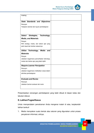 LISTRIK untuk SMP
KEGIATAN PEMBELAJARAN: MEDIA PEMBELAJARAN
KELOMPOK KOMPETENSI E
49
Modul Guru Pembelajar
Mata Pelajaran Biologi SMA
masing
State Standards and Objectives
Petunjuk:
Tetapkan standar dan tujuan pembelajaran
Select Strategies, Technology,
Media, and Materials
Petujuk :
Pilih strategi, media, dan bahan ajar yang
palin tepat dan berikan alasannya
Utilize Technology, Media and
Materials
Petujuk:
Jelaskan bagaimana pemanfaatan teknologi,
media dan bahan ajar yang telah dipilh
Require Learner Parcipation
Petunjuk :
Jelaskan bagaimana melibatkan siswa dalam
aktivitas pembelajaran
Evaluate and Revise
Petunjuk:
Jelaskan bentuk evaluasi dan revisi
Presentasikan rancangan pembelajaran yang telah dibuat di depan kelas dan
lakukan diskusi.
E.Latihan/Tugas/Kasus
Untuk memperdalam pemahaman Anda mengenai materi di atas, kerjakanlah
latihan berikut!
1. Media merupakan suatu bentuk atau saluran yang digunakan untuk proses
penyaluran informasi, artinya;
 