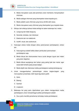 KEGIATAN PEMBELAJARAN: MEDIA PEMBELAJARAN
KELOMPOK KOMPETENSI E
50
PPPPTK IPA
Direktorat Jenderal Guru dan Tenaga Kependidikan - Kemdikbud
A. Media merupakan suatu alat perantara untuk membantu menyampaikan
informasi.
B. Media sebagai informasi yang disampaikan siswa kepada guru.
C. Media adalah suatu informasi yang harus dimiliki oleh siswa.
D. Media merupakan suatu informasi yang disampaikan guru kepada siswa.
2. Ditinjau dari sifatnya bahwa media terbagi ke dalam beberapa hal, media :
A. Langsung dan tidak langsung
B. Serentak, terbatas, dan individual
C. Elektronik dan non elektronik.
D. Auditif, visual, dan audiovisual.
3. Hubungan antara media dengan siklus perencanaan pembelajaran, antara
lain
A. Hubungannya adalah ketika dalam pembuatan perencanaan
pembelajaran saja.
B. Media dibuat dan direncanakan harus cocok dengan tujuan dan materi
yang akan diajarkan.
C. Media dibuat seyogianya dari bahan yang paling baik dan mahal, agar
siswa lebih tertarik pada proses belajar.
D. Media dipilih dan ditentukan ketika pembelajaran sedang berlangsung.
4. Untuk menggambarkan perbandingan antara bagian-bagian yang
menunjukkan prosentase, lebih tepat digunakan grafik:
A. Garis
B. Batang
C. Gambar
D. Lingkaran
5. Beberapa hal yang perlu diperhatikan guru dalam menggunakan media
pembelajaran untuk mempertinggi kualitas pembelajaran adalah
A. Guru perlu memiliki pemahaman terhadap media pembelajaran
 