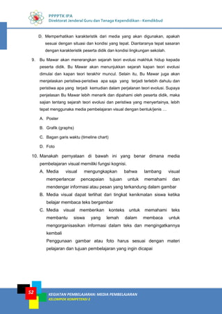 KEGIATAN PEMBELAJARAN: MEDIA PEMBELAJARAN
KELOMPOK KOMPETENSI E
52
PPPPTK IPA
Direktorat Jenderal Guru dan Tenaga Kependidikan - Kemdikbud
D. Memperhatikan karakteristik dari media yang akan digunakan, apakah
sesuai dengan situasi dan kondisi yang tepat. Diantaranya tepat sasaran
dengan karakteristik peserta didik dan kondisi lingkungan sekolah.
9. Bu Mawar akan menerangkan sejarah teori evolusi makhluk hidup kepada
peserta didik. Bu Mawar akan menunjukkan sejarah kapan teori evolusi
dimulai dan kapan teori terakhir muncul. Selain itu, Bu Mawar juga akan
menjelaskan peristiwa-peristiwa apa saja yang terjadi terlebih dahulu dan
peristiwa apa yang terjadi kemudian dalam perjalanan teori evolusi. Supaya
penjelasan Bu Mawar lebih menarik dan dipahami oleh peserta didik, maka
sajian tentang sejarah teori evolusi dan peristiwa yang menyertainya, lebih
tepat menggunaka media pembelajaran visual dengan bentuk/jenis …
A. Poster
B. Grafik (graphs)
C. Bagan garis waktu (timeline chart)
D. Foto
10. Manakah pernyataan di bawah ini yang benar dimana media
pembelajaran visual memiliki fungsi kognisi.
A. Media visual mengungkapkan bahwa lambang visual
memperlancar pencapaian tujuan untuk memahami dan
mendengar informasi atau pesan yang terkandung dalam gambar
B. Media visual dapat terlihat dari tingkat kenikmatan siswa ketika
belajar membaca teks bergambar
C. Media visual memberikan konteks untuk memahami teks
membantu siswa yang lemah dalam membaca untuk
mengorganisasikan informasi dalam teks dan mengingatkannya
kembali
Penggunaan gambar atau foto harus sesuai dengan materi
pelajaran dan tujuan pembelajaran yang ingin dicapai
 