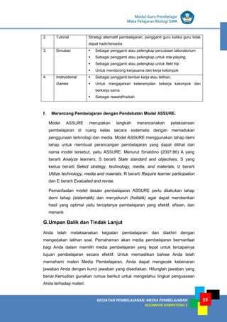 LISTRIK untuk SMP
KEGIATAN PEMBELAJARAN: MEDIA PEMBELAJARAN
KELOMPOK KOMPETENSI E
55
Modul Guru Pembelajar
Mata Pelajaran Biologi SMA
2. Tutorial Strategi alternatif pembelajaran, pengganti guru ketika guru tidak
dapat hadir/tersedia
3. Simulasi  Sebagai pengganti atau pelengkap percobaan laboratorium
 Sebagai pengganti atau pelengkap untuk role playing,
 Sebagai pengganti atau pelengkap untuk field trip
 Untuk mendorong kerjasama dan kerja kelompok
4. Instructional
Games
 Sebagai pengganti lembar kerja atau latihan,
 Untuk mengajarkan keterampilan bekerja kelompok dan
berkerja sama
 Sebagai reward/hadiah
f. Merancang Pembelajaran dengan Pendekatan Model ASSURE.
Model ASSURE merupakan langkah merancanakan pelaksanaan
pembelajaran di ruang kelas secara sistematis dengan memadukan
penggunaan terknologi dan media. Model ASSURE menggunakan tahap demi
tahap untuk membuat perancangan pembelajaran yang dapat dilihat dari
nama model tersebut, yaitu ASSURE. Menurut Smaldino (2007:86) A yang
berarti Analyze learners, S berarti State standard and objectives, S yang
kedua berarti Select strategy, technology, media, and materials, U berarti
Utilize technology, media and maerials, R berarti Require learner participation
dan E berarti Evaluated and revise.
Pemanfaatan model desain pembelajaran ASSURE perlu dilakukan tahap
demi tahap (sistematik) dan menyeluruh (holistik) agar dapat memberikan
hasil yang optimal yaitu terciptanya pembelajaran yang efektif, efisien, dan
menarik
G.Umpan Balik dan Tindak Lanjut
Anda telah melaksanakan kegiatan pembelajaran dan diakhiri dengan
mengerjakan latihan soal. Pemahaman akan media pembelajaran bermanfaat
bagi Anda dalam memilih media pembelajaran yang tepat untuk tercapainya
tujuan pembelajaran secara efektif. Untuk memastikan bahwa Anda telah
memahami materi Media Pembelajaran, Anda dapat mengecek kebenaran
jawaban Anda dengan kunci jawaban yang disediakan. Hitunglah jawaban yang
benar.Kemudian gunakan rumus berikut untuk mengetahui tingkat penguasaan
Anda terhadap materi.
 