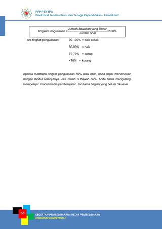 KEGIATAN PEMBELAJARAN: MEDIA PEMBELAJARAN
KELOMPOK KOMPETENSI E
56
PPPPTK IPA
Direktorat Jenderal Guru dan Tenaga Kependidikan - Kemdikbud
Arti tingkat penguasaan: 90-100% = baik sekali
80-89% = baik
79-79% = cukup
<70% = kurang
Apabila mencapai tingkat penguasaan 85% atau lebih, Anda dapat meneruskan
dengan modul selanjutnya. Jika masih di bawah 85%, Anda harus mengulangi
mempelajari modul media pembelajaran, terutama bagian yang belum dikuasai.
Tingkat Penguasaan =
Jumlah Jawaban yang Benar
Jumlah Soal
×100%
 
