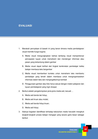 EVALUASI
KELOMPOK KOMPETENSI E
59
1. Manakah pernyataan di bawah ini yang benar dimana media pembelajaran
visual memiliki fungsi kognisi.
A. Media visual mengungkapkan bahwa lambang visual memperlancar
pencapaian tujuan untuk memahami dan mendengar informasi atau
pesan yang terkandung dalam gambar
B. Media visual dapat terlihat dari tingkat kenikmatan pembelajar ketika
belajar membaca teks bergambar
C. Media visual memberikan konteks untuk memahami teks membantu
pembelajar yang lemah dalam membaca untuk mengorganisasikan
informasi dalam teks dan mengingatkannya kembali
D. Penggunaan gambar atau foto harus sesuai dengan materi pelajaran dan
tujuan pembelajaran yang ingin dicapai
2. Berikut adalah pengelompokan jenis-jenis media asli, kecuali …
A. Media asli benda tak hidup;
B. Media asli tiruan atau model;
C. Media asli benda hidup tiruan;
D. Media asli hidup;
3. Adanya kegiatan identifikasi terhadap kebutuhan media haruslah mengikuti
langkah-langkah proses belajar mengajar yang secara garis besar sebagai
berikut:
EVALUASI
 
