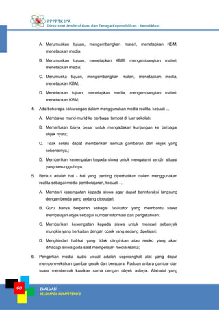 PPPPTK IPA
Direktorat Jenderal Guru dan Tenaga Kependidikan - Kemdikbud
EVALUASI
KELOMPOK KOMPETENSI E
60
A. Merumuskan tujuan, mengembangkan materi, menetapkan KBM,
menetapkan media;
B. Merumuskan tujuan, menetapkan KBM, mengembangkan materi,
menetapkan media;
C. Merumuska tujuan, mengembangkan materi, menetapkan media,
menetapkan KBM;
D. Menetapkan tujuan, menetapkan media, mengembangkan materi,
menetapkan KBM;
4. Ada beberapa kekurangan dalam menggunakan media realita, kecuali ...
A. Membawa murid-murid ke berbagai tempat di luar sekolah;
B. Memerlukan biaya besar untuk mengadakan kunjungan ke berbagai
objek nyata;
C. Tidak selalu dapat memberikan semua gambaran dari objek yang
sebenarnya,;
D. Memberikan kesempatan kepada siswa untuk mengalami sendiri situasi
yang sesungguhnya;
5. Berikut adalah hal - hal yang penting diperhatikan dalam menggunakan
realita sebagai media pembelajaran, kecuali …
A. Memberi kesempatan kepada siswa agar dapat berinteraksi langsung
dengan benda yang sedang dipelajari;
B. Guru hanya berperan sebagai fasilitator yang membantu siswa
mempelajari objek sebagai sumber informasi dan pengetahuan;
C. Memberikan kesempatan kepada siswa untuk mencari sebanyak
mungkin yang berkaitan dengan objek yang sedang dipelajari;
D. Menghindari hal-hal yang tidak diinginkan atau resiko yang akan
dihadapi siswa pada saat mempelajari media realita;
6. Pengertian media audio visual adalah seperangkat alat yang dapat
memperoyeksikan gambar gerak dan bersuara. Paduan antara gambar dan
suara membentuk karakter sama dengan obyek aslinya. Alat-alat yang
 