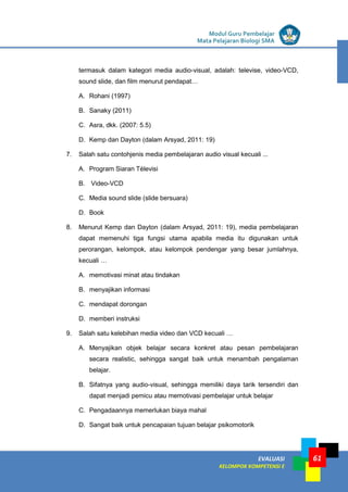 LISTRIK untuk SMP
EVALUASI
KELOMPOK KOMPETENSI E
Modul Guru Pembelajar
Mata Pelajaran Biologi SMA
61
termasuk dalam kategori media audio-visual, adalah: televise, video-VCD,
sound slide, dan film menurut pendapat…
A. Rohani (1997)
B. Sanaky (2011)
C. Asra, dkk. (2007: 5.5)
D. Kemp dan Dayton (dalam Arsyad, 2011: 19)
7. Salah satu contohjenis media pembelajaran audio visual kecuali ...
A. Program Siaran Télevisi
B. Video-VCD
C. Media sound slide (slide bersuara)
D. Book
8. Menurut Kemp dan Dayton (dalam Arsyad, 2011: 19), media pembelajaran
dapat memenuhi tiga fungsi utama apabila media itu digunakan untuk
perorangan, kelompok, atau kelompok pendengar yang besar jumlahnya,
kecuali …
A. memotivasi minat atau tindakan
B. menyajikan informasi
C. mendapat dorongan
D. memberi instruksi
9. Salah satu kelebihan media video dan VCD kecuali …
A. Menyajikan objek belajar secara konkret atau pesan pembelajaran
secara realistic, sehingga sangat baik untuk menambah pengalaman
belajar.
B. Sifatnya yang audio-visual, sehingga memiliki daya tarik tersendiri dan
dapat menjadi pemicu atau memotivasi pembelajar untuk belajar
C. Pengadaannya memerlukan biaya mahal
D. Sangat baik untuk pencapaian tujuan belajar psikomotorik
 