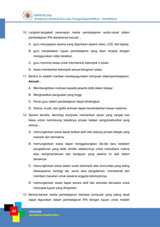 PPPPTK IPA
Direktorat Jenderal Guru dan Tenaga Kependidikan - Kemdikbud
EVALUASI
KELOMPOK KOMPETENSI E
62
10. Langkah-langakah penerapan media pembelajaran audio-visual dalam
pembelajaran IPA diantaranya kecuali …
A. guru menyiapkan sarana yang diperlukan seperti video, LCD, dan leptop;
B. guru menjelaskan tujuan pembelajaran yang akan dicapai dengan
menggunakan video tersebut;
C. guru meminta siswa untuk membentuk kelompok 2 siswa;
D. siswa membentuk kelompok sesuai keinginan siswa;
11. Berikut ini adalah manfaat mendayagunakan komputer dalampembelajaran,
kecuali...
A. Membangkitkan motivasi kepada peserta didik dalam belajar
B. Menghasilkan penguatan yang tinggi
C. Peran guru dalam pembelajaran dapat dihilangkan
D. Warna, musik, dan grafis animasi dapat menambahkan kesan realisme
12. Secara teoretis, teknologi komputer memainkan peran yang sangat luar
biasa untuk mendukung terjadinya proses belajar yangconstructive yang
artinya...
A. memungkinkan siswa dapat terlibat aktif oleh adanya proses belajar yang
menarik dan bermakna.
B. memungkinkan siswa dapat menggabungkan ide-ide baru kedalam
pengetahuan yang telah dimiliki sebelumnya untuk memahami makna
atau keinginantahuan dan keraguan yang selama ini ada dalam
benaknya
C. memungkinkan siswa dalam suatu kelompok atau komunitas yang saling
bekerjasama, berbagi ide, saran atau pengalaman, menasehati dan
memberi masukan untuk sesama anggota kelompoknya.
D. memungkinkan siswa dapat secara aktif dan antusias berusaha untuk
mencapai tujuan yang diinginkan.
13. Bentuk-bentuk media pembelajaran berbasis komputer yang paling tepat
dapat digunakan dalam pembelajaran IPA dengan tujuan untuk melatih
 