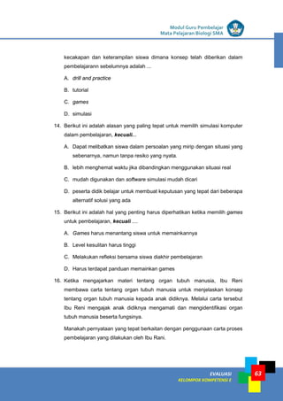 LISTRIK untuk SMP
EVALUASI
KELOMPOK KOMPETENSI E
Modul Guru Pembelajar
Mata Pelajaran Biologi SMA
63
kecakapan dan keterampilan siswa dimana konsep telah diberikan dalam
pembelajarann sebelumnya adalah ...
A. drill and practice
B. tutorial
C. games
D. simulasi
14. Berikut ini adalah alasan yang paling tepat untuk memilih simulasi komputer
dalam pembelajaran, kecuali...
A. Dapat melibatkan siswa dalam persoalan yang mirip dengan situasi yang
sebenarnya, namun tanpa resiko yang nyata.
B. lebih menghemat waktu jika dibandingkan menggunakan situasi real
C. mudah digunakan dan software simulasi mudah dicari
D. peserta didik belajar untuk membuat keputusan yang tepat dari beberapa
alternatif solusi yang ada
15. Berikut ini adalah hal yang penting harus diperhatikan ketika memilih games
untuk pembelajaran, kecuali ....
A. Games harus menantang siswa untuk memainkannya
B. Level kesulitan harus tinggi
C. Melakukan refleksi bersama siswa diakhir pembelajaran
D. Harus terdapat panduan memainkan games
16. Ketika mengajarkan materi tentang organ tubuh manusia, Ibu Reni
membawa carta tentang organ tubuh manusia untuk menjelaskan konsep
tentang organ tubuh manusia kepada anak didiknya. Melalui carta tersebut
Ibu Reni mengajak anak didiknya mengamati dan mengidentifikasi organ
tubuh manusia beserta fungsinya.
Manakah pernyataan yang tepat berkaitan dengan penggunaan carta proses
pembelajaran yang dilakukan oleh Ibu Rani.
 