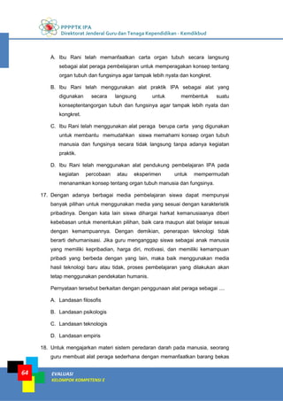 PPPPTK IPA
Direktorat Jenderal Guru dan Tenaga Kependidikan - Kemdikbud
EVALUASI
KELOMPOK KOMPETENSI E
64
A. Ibu Rani telah memanfaatkan carta organ tubuh secara langsung
sebagai alat peraga pembelajaran untuk memperagakan konsep tentang
organ tubuh dan fungsinya agar tampak lebih nyata dan kongkret.
B. Ibu Rani telah menggunakan alat praktik IPA sebagai alat yang
digunakan secara langsung untuk membentuk suatu
konseptentangorgan tubuh dan fungsinya agar tampak lebih nyata dan
kongkret.
C. Ibu Rani telah menggunakan alat peraga berupa carta yang digunakan
untuk membantu memudahkan siswa memahami konsep organ tubuh
manusia dan fungsinya secara tidak langsung tanpa adanya kegiatan
praktik.
D. Ibu Rani telah menggunakan alat pendukung pembelajaran IPA pada
kegiatan percobaan atau eksperimen untuk mempermudah
menanamkan konsep tentang organ tubuh manusia dan fungsinya.
17. Dengan adanya berbagai media pembelajaran siswa dapat mempunyai
banyak pilihan untuk menggunakan media yang sesuai dengan karakteristik
pribadinya. Dengan kata lain siswa dihargai harkat kemanusiaanya diberi
kebebasan untuk menentukan pilihan, baik cara maupun alat belajar sesuai
dengan kemampuannya. Dengan demikian, penerapan teknologi tidak
berarti dehumanisasi. Jika guru menganggap siswa sebagai anak manusia
yang memiliki kepribadian, harga diri, motivasi, dan memiliki kemampuan
pribadi yang berbeda dengan yang lain, maka baik menggunakan media
hasil teknologi baru atau tidak, proses pembelajaran yang dilakukan akan
tetap menggunakan pendekatan humanis.
Pernyataan tersebut berkaitan dengan penggunaan alat peraga sebagai ....
A. Landasan filosofis
B. Landasan psikologis
C. Landasan teknologis
D. Landasan empiris
18. Untuk mengajarkan materi sistem peredaran darah pada manusia, seorang
guru membuat alat peraga sederhana dengan memanfaatkan barang bekas
 