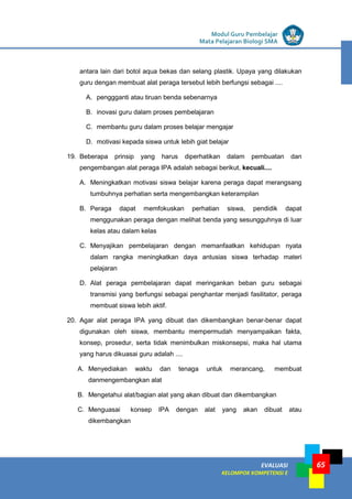 LISTRIK untuk SMP
EVALUASI
KELOMPOK KOMPETENSI E
Modul Guru Pembelajar
Mata Pelajaran Biologi SMA
65
antara lain dari botol aqua bekas dan selang plastik. Upaya yang dilakukan
guru dengan membuat alat peraga tersebut lebih berfungsi sebagai ....
A. penggganti atau tiruan benda sebenarnya
B. inovasi guru dalam proses pembelajaran
C. membantu guru dalam proses belajar mengajar
D. motivasi kepada siswa untuk lebih giat belajar
19. Beberapa prinsip yang harus diperhatikan dalam pembuatan dan
pengembangan alat peraga IPA adalah sebagai berikut, kecuali....
A. Meningkatkan motivasi siswa belajar karena peraga dapat merangsang
tumbuhnya perhatian serta mengembangkan keterampilan
B. Peraga dapat memfokuskan perhatian siswa, pendidik dapat
menggunakan peraga dengan melihat benda yang sesungguhnya di luar
kelas atau dalam kelas
C. Menyajikan pembelajaran dengan memanfaatkan kehidupan nyata
dalam rangka meningkatkan daya antusias siswa terhadap materi
pelajaran
D. Alat peraga pembelajaran dapat meringankan beban guru sebagai
transmisi yang berfungsi sebagai penghantar menjadi fasilitator, peraga
membuat siswa lebih aktif.
20. Agar alat peraga IPA yang dibuat dan dikembangkan benar-benar dapat
digunakan oleh siswa, membantu mempermudah menyampaikan fakta,
konsep, prosedur, serta tidak menimbulkan miskonsepsi, maka hal utama
yang harus dikuasai guru adalah ....
A. Menyediakan waktu dan tenaga untuk merancang, membuat
danmengembangkan alat
B. Mengetahui alat/bagian alat yang akan dibuat dan dikembangkan
C. Menguasai konsep IPA dengan alat yang akan dibuat atau
dikembangkan
 
