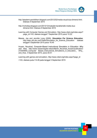 DAFTAR PUSTAKA
KELOMPOK KOMPETENSI E
Modul Guru Pembelajar
Mata Pelajaran Biologi SMA
71
http://akademi-pendidikan.blogspot.com/2012/02/media-visual-dua-dimensi.html.
Diakses 9 September 2015
http://mcholieq.blogspot.com/2013/12/makalah-karakteristik-media-dua-
dimensi.html. Diakses 9 September 2015
Learning with Computer Games and Simulation, http://www.cited.org/index.aspx?
page_id=143, diakses tanggal 7 September 2015 pukul 10.22.
Massie, Joe and Jennifer Long (2009), Simulation For Science Education,
http://etec.ctlt.ubc.ca/510wiki/Simulation_for_Science_Education diakses
tanggal 5 September 2015 pukul 16.40
Husain, Noushad, Computer-Based Instructional Simulation in Education: Why
and How, http://www.researchgate.net/profile/Dr_Noushad_Husain/publication/
272505693_Computer Based_Instructional_Simulations_in_Education_ Why_
and_How, 3 September 2015, pukul 20.51
Learning with games and simulation, http://www.cited.org/index.aspx?page_id
=143, diakses pukul 14.49 pada tanggal 3 September 2015
 