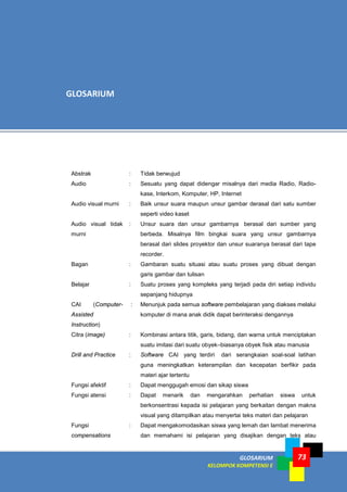 GLOSARIUM
KELOMPOK KOMPETENSI E
73
Abstrak : Tidak berwujud
Audio : Sesuatu yang dapat didengar misalnya dari media Radio, Radio-
kase, Interkom, Komputer, HP, Internet
Audio visual murni : Baik unsur suara maupun unsur gambar derasal dari satu sumber
seperti video kaset
Audio visual tidak
murni
: Unsur suara dan unsur gambarnya berasal dari sumber yang
berbeda. Misalnya film bingkai suara yang unsur gambarnya
berasal dari slides proyektor dan unsur suaranya berasal dari tape
recorder.
Bagan : Gambaran suatu situasi atau suatu proses yang dibuat dengan
garis gambar dan tulisan
Belajar : Suatu proses yang kompleks yang terjadi pada diri setiap individu
sepanjang hidupnya
CAI (Computer-
Assisted
Instruction)
: Menunjuk pada semua software pembelajaran yang diakses melalui
komputer di mana anak didik dapat berinteraksi dengannya
Citra (image) : Kombinasi antara titik, garis, bidang, dan warna untuk menciptakan
suatu imitasi dari suatu obyek–biasanya obyek fisik atau manusia
Drill and Practice : Software CAI yang terdiri dari serangkaian soal-soal latihan
guna meningkatkan keterampilan dan kecepatan berfikir pada
materi ajar tertentu
Fungsi afektif : Dapat menggugah emosi dan sikap siswa
Fungsi atensi : Dapat menarik dan mengarahkan perhatian siswa untuk
berkonsentrasi kepada isi pelajaran yang berkaitan dengan makna
visual yang ditampilkan atau menyertai teks materi dan pelajaran
Fungsi
compensations
: Dapat mengakomodasikan siswa yang lemah dan lambat menerima
dan memahami isi pelajaran yang disajikan dengan teks atau
GLOSARIUM
 
