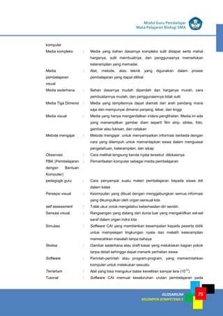 GLOSARIUM
KELOMPOK KOMPETENSI E
75
Modul Guru Pembelajar
Mata Pelajaran Biologi SMA
komputer
Media kompleks : Media yang bahan dasarnya kompleks sulit didapat serta mahal
harganya, sulit membuatnya, dan penggunaanya memerlukan
keterampilan yang memadai.
Media
pembelajaran
visual
: Alat, metode, atau teknik yang digunakan dalam proses
pembelajaran yang dapat dilihat
Media sederhana : Bahan dasarnya mudah diperoleh dan harganya murah, cara
pembuatannya mudah, dan penggunaannya tidak sulit
Media Tiga Dimensi : Media yang tampilannya dapat diamati dari arah pandang mana
saja dan mempunyai dimensi panjang, lebar, dan tinggi
Media visual : Media yang hanya mengandalkan indera penglihatan. Media ini ada
yang menampilkan gambar diam seperti film strip, slides, foto,
gambar atau lukisan, dan cetakan
Metode mengajar : Metode mengajar untuk menyampaikan informasi berbeda dengan
cara yang ditempuh untuk memantapkan siswa dalam menguasai
pengetahuan, keterampilan, dan sikap
Observasi : Cara melihat langsung benda nyata tersebut dilokasinya
PBK (Pembelajaran
dengan Bantuan
Komputer)
: Pemanfaatan komputer sebagai media pembelajaran
pedagogik guru : Cara penyampai suatu materi pembelajaran kepada siswa ddi
dalam kelas
Persepsi visual : Kesimpulan yang dibuat dengan menggabungkan semua informasi
yang dikumpulkan oleh organ sensual kita
self assessment : Tolak ukur untuk mengetahui keberhasilan diri sendiri.
Sensasi visual : Rangsangan yang datang dari dunia luar yang mengaktifkan sel-sel
saraf dalam organ indra kita
Simulasi : Software CAI yang memberikan kesempatan kepada peserta didik
untuk mempelajari lingkungan nyata dan melatih keterampilan
memecahkan masalah tanpa bahaya
Sketsa : Gambar sederhana atau draft kasar yang melukiskan bagian pokok
tanpa detail sehingga dapat menarik perhatian siswa
Software : Perintah-perintah atau program-program, yang memerintahkan
komputer untuk melakukan sesuatu
Terrarium : Alat yang bisa mengukur batas kenelitian sampai tera (10
12
)
Tutorial : Software CAI memuat keseluruhan urutan pembelajaran pada
 