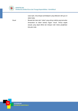 PPPPTK IPA
Direktorat Jenderal Guru dan Tenaga Kependidikan - Kemdikbud
GLOSARIUM
KELOMPOK KOMPETENSI E
76
suatu topik, mirip dengan pembelajaran yang dilakukan oleh guru di
dalam kelas
Visual : Berasal dari kata Latin “videre” yang artinya melihat yang kemudian
dimasukkan ke dalam bahasa Inggris “visual”. Artinya segala
sesuatu yang dapat dilihat dan direspon oleh indera penglihatan
kita yaitu mata
 
