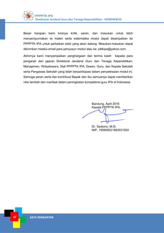 PPPPTK IPA
Direktorat Jenderal Guru dan Tenaga Kependidikan - KEMDIKBUD
KATA PENGANTARvi
Besar harapan kami kiranya kritik, saran, dan masukan untuk lebih
menyempurnakan isi materi serta sistematika modul dapat disampaikan ke
PPPPTK IPA untuk perbaikan edisi yang akan datang. Masukan-masukan dapat
dikirimkan melalui email para penyusun modul atau ke: p4tkipa@yahoo.com.
Akhirnya kami menyampaikan penghargaan dan terima kasih kepada para
pengarah dari jajaran Direktorat Jenderal Guru dan Tenaga Kependidikan,
Manajemen, Widyaiswara, Staf PPPPTK IPA, Dosen, Guru, dan Kepala Sekolah
serta Pengawas Sekolah yang telah berpartisipasi dalam penyelesaian modul ini.
Semoga peran serta dan kontribusi Bapak dan Ibu semuanya dapat memberikan
nilai tambah dan manfaat dalam peningkatan kompetensi guru IPA di Indonesia.
Bandung, April 2016
Kepala PPPPTK IPA,
Dr. Sediono, M.Si.
NIP. 195909021983031002
 