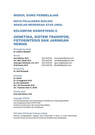 MODUL GURU PEMBELAJAR
MATA PELAJARAN BIOLOGI
SEKOLAH MENENGAH ATAS (SMA)
KELOMPOK KOMPETENSI E
GENETIKA, SISTEM TRANSPOR,
FOTOSINTESIS DAN JARINGAN
HEWAN
Penanggung Jawab
Dr. Sediono Abdullah
Penulis
Any Suhaeny, M.Si. 022-4231191 anysuhaeny@yahoo.com
Drs. Moh. Syarif, M.Si. 022-4231191 syarifp4tkipa@gmail.com
Asep Agus Sulaeman, S.Si., M.T. 022-4231191 agus_p3g@yahoo.com
Arief Husein, M.Si. 022-4231191 Maula02@yahoo.com
Penyunting
Dr. Dedi Herawadi
Penelaah
Dr. Riandi
Dr. Sri Anggraeni, M.Si.
Dr. Soni Suhandono
Dra. Tati Hermawati, M.Si.
Drs. Triastono Imam P., M.Pd.
Penata Letak
Octy Viali Zahara, S.Pd.
Copyright ©2016
Pusat Pengembangan dan Pemberdayaan Pendidik dan Tenaga Kependidikan
Ilmu Pengetahuan Alam (PPPPTK IPA)
Direktorat Jenderal Guru dan Tenaga Kependidikan
Kementerian Pendidikan dan Kebudayaan
Hak Cipta Dilindungi Undang-undang
Dilarang menggandakan sebagian atau keseluruhan isi buku ini untuk kepentingan
komersial tanpa izin tertulis dari Kementerian Pendidikan dan Kebudayaan
 
