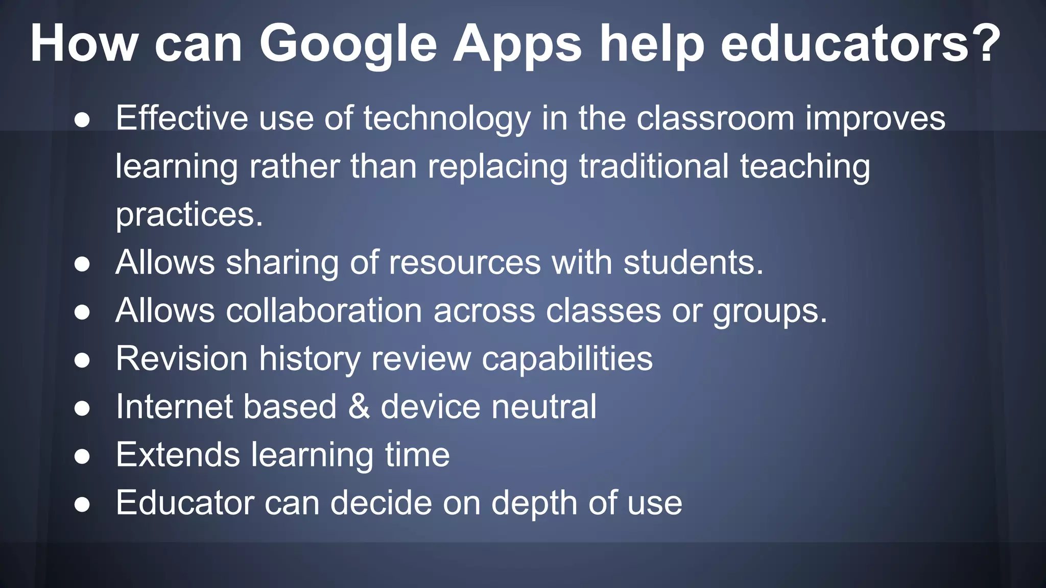 How can Google Apps help educators?
● Effective use of technology in the classroom improves
learning rather than replacing traditional teaching
practices.
● Allows sharing of resources with students.
● Allows collaboration across classes or groups.
● Revision history review capabilities
● Internet based & device neutral
● Extends learning time
● Educator can decide on depth of use
 