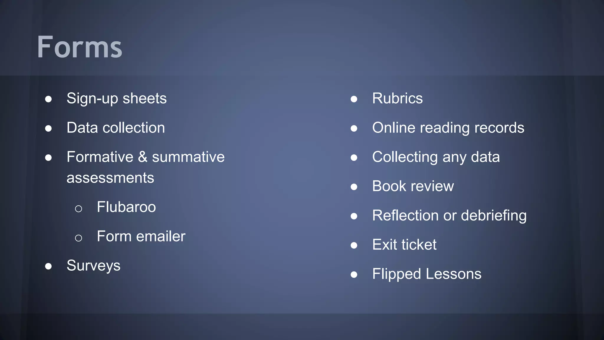 Forms
● Sign-up sheets
● Data collection
● Formative & summative
assessments
o Flubaroo
o Form emailer
● Surveys
● Rubrics
● Online reading records
● Collecting any data
● Book review
● Reflection or debriefing
● Exit ticket
● Flipped Lessons
 