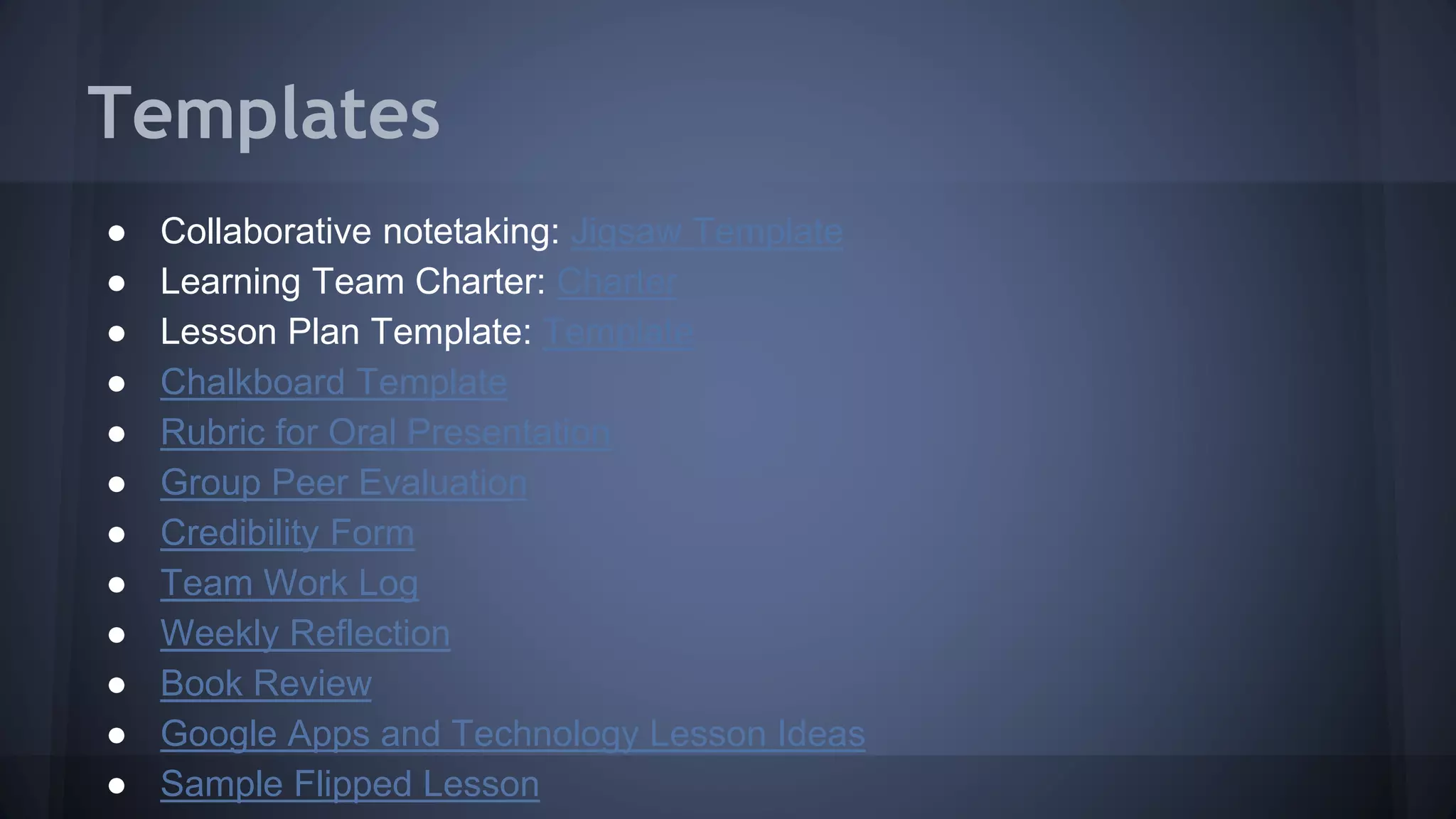 Templates
● Collaborative notetaking: Jigsaw Template
● Learning Team Charter: Charter
● Lesson Plan Template: Template
● Chalkboard Template
● Rubric for Oral Presentation
● Group Peer Evaluation
● Credibility Form
● Team Work Log
● Weekly Reflection
● Book Review
● Google Apps and Technology Lesson Ideas
● Sample Flipped Lesson
 