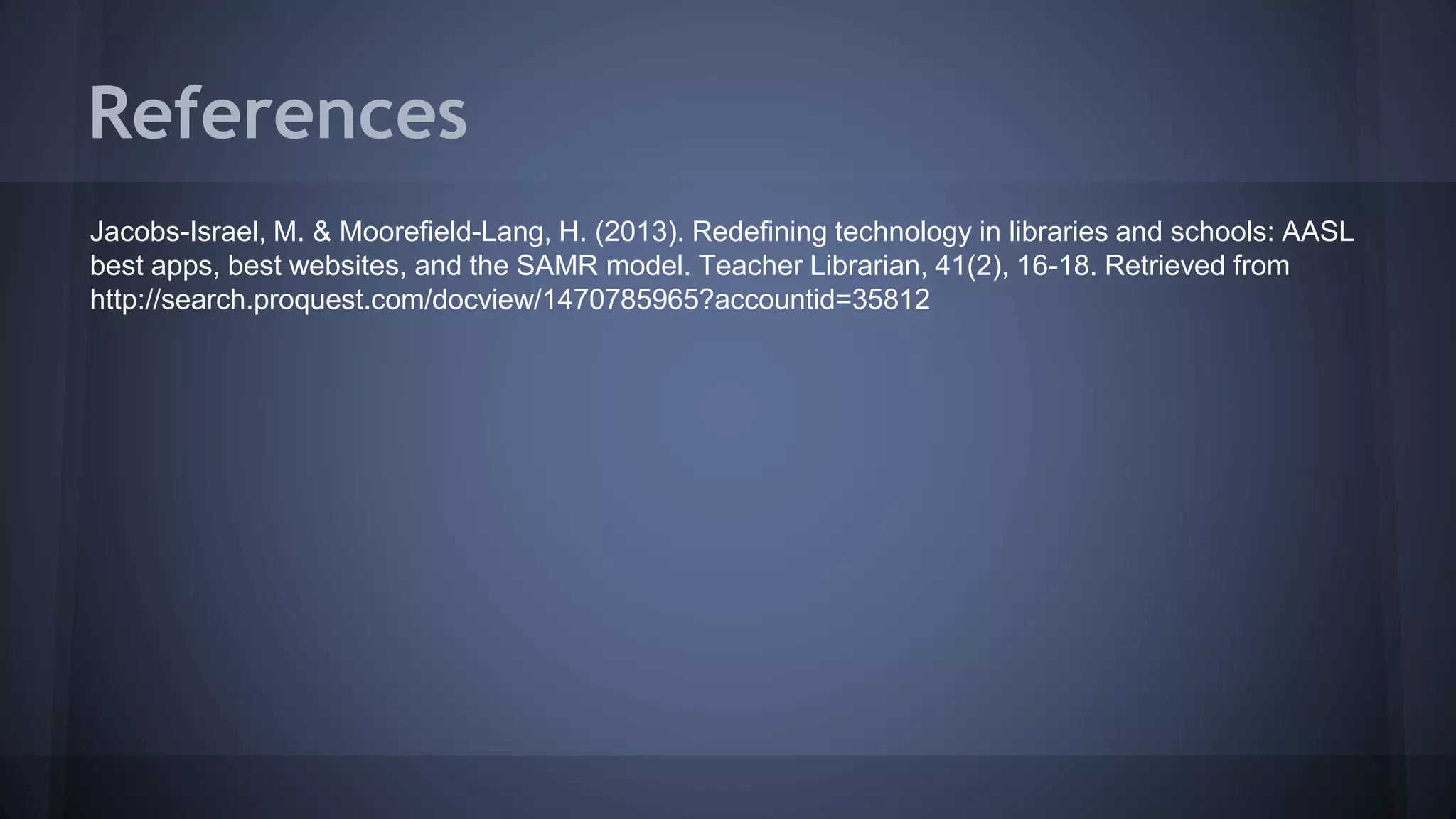 References
Jacobs-Israel, M. & Moorefield-Lang, H. (2013). Redefining technology in libraries and schools: AASL
best apps, best websites, and the SAMR model. Teacher Librarian, 41(2), 16-18. Retrieved from
http://search.proquest.com/docview/1470785965?accountid=35812
 