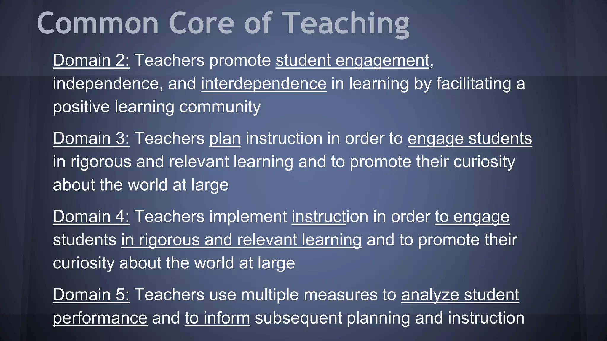 Common Core of Teaching
Domain 2: Teachers promote student engagement,
independence, and interdependence in learning by facilitating a
positive learning community
Domain 3: Teachers plan instruction in order to engage students
in rigorous and relevant learning and to promote their curiosity
about the world at large
Domain 4: Teachers implement instruction in order to engage
students in rigorous and relevant learning and to promote their
curiosity about the world at large
Domain 5: Teachers use multiple measures to analyze student
performance and to inform subsequent planning and instruction
 