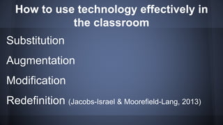 How to use technology effectively in
the classroom
Substitution
Augmentation
Modification
Redefinition (Jacobs-Israel & Moorefield-Lang, 2013)
 