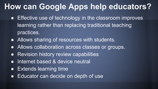 How can Google Apps help educators?
● Effective use of technology in the classroom improves
learning rather than replacing traditional teaching
practices.
● Allows sharing of resources with students.
● Allows collaboration across classes or groups.
● Revision history review capabilities
● Internet based & device neutral
● Extends learning time
● Educator can decide on depth of use
 