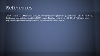 References
Jacobs-Israel, M. & Moorefield-Lang, H. (2013). Redefining technology in libraries and schools: AASL
best apps, best websites, and the SAMR model. Teacher Librarian, 41(2), 16-18. Retrieved from
http://search.proquest.com/docview/1470785965?accountid=35812
 