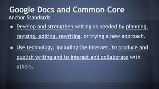 Google Docs and Common Core
Anchor Standards:
● Develop and strengthen writing as needed by planning,
revising, editing, rewriting, or trying a new approach.
● Use technology, including the Internet, to produce and
publish writing and to interact and collaborate with
others.
 