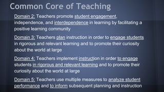 Common Core of Teaching
Domain 2: Teachers promote student engagement,
independence, and interdependence in learning by facilitating a
positive learning community
Domain 3: Teachers plan instruction in order to engage students
in rigorous and relevant learning and to promote their curiosity
about the world at large
Domain 4: Teachers implement instruction in order to engage
students in rigorous and relevant learning and to promote their
curiosity about the world at large
Domain 5: Teachers use multiple measures to analyze student
performance and to inform subsequent planning and instruction
 