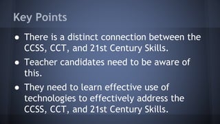 Key Points
● There is a distinct connection between the
CCSS, CCT, and 21st Century Skills.
● Teacher candidates need to be aware of
this.
● They need to learn effective use of
technologies to effectively address the
CCSS, CCT, and 21st Century Skills.
 