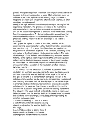 passed through the separator. The steam consumption is reduced with an
increase in the ammonia content to about 60 g/l, which can easily be
achieved in the outlet liquid of the first working stage 3, to about 3
kilograms of steam per kilogramme of ammonium sulphate, all other
conditions remaining equal.
Owing to the high ammonia-concentration of the liquid passing into the
separating installation, the process according to the invention is
still very satisfactory for a sufficient removal of ammonia at a ratio
z=4 of the accompanying steam to ammonia in the outlet steam coming
from the separator column 7. - It must be taken into account here that
the ammonia still contained in the outlet of the separator column 7 is
practically entirely retained in the ion exchanger 5, 5a, so that it
is not lost.
The graphs of Figure 2 drawn in full lines, referred to an
accompanying steam ratio of z=4, show that in the method according to
the invention only 1.7 to about 2kg of live steam are required per
kilogramme of ammonium sulphate in the separator, according to the
preheating of the liquid passing into the separator column. The main
disadvantage of the indirect method of extracting ammonia, as used
hitherto, is the high live steam requirements ofthe ammonia separator
column, so that this is considerably reduced by the present invention.
All advantages of this method, in particular the simple and orderly
arrangement of the- operation of the installation, are fully retained.
What we claim is :-
1. A method for the extraction of valuable substances from
distillation or synthesis gases by means of a stage-by-stage washing
process, in which-the washing liquid of the first stage in the path of
the gas is-brought to a concentration as high as possible of the
substance to be washed out, by means of a corresponding regulation of
the operating conditions, and the washing liquid of the second stage
is enriched with this substance under conditions enabling the valuable
substance to be extracted from the gas to a sufficient degrce, the
washed out substance being driven off from the washing liquid of the
first stage by the usual method, preferably by means of steam, and
being recovered from the washing liquid of the second stage by passing
this liquid into an ion exchanger, and subsequently regenerating the
enriched exchanger mass.
2. A method according to Claim 1, in which
a part of the liquid from the second washing
stage is employed as the washing liquid for the
first stage.
3. A method according to Claims 1 and 2,
in which the liquid flowing out of the ion
exchanger and freed from the washed-out
 