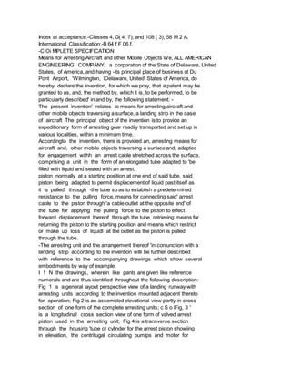 Index at acceptance:-Classes 4, G( 4: 7); and 108 ( 3), 58 M 2 A.
International Classification:-B 64 f F 06 f.
-C Oi MPLETE SPECIFICATION
Means for Arresting Aircraft and other Mobile Objects We, ALL AMERICAN
ENGINEERING COMPANY, a corporation of the State of Delaware, United
States, of America, and having -its principal place of business at Du
Pont Airport, 'Wilmington, lDelaware, United' States of America, do
hereby declare the invention, for which we pray, that a patent may be
granted to us, and, the method by, which it is, to be performed, to be
particularly described' in and by, the following statement: -
The present invention' relates to means for arresting aircraft and
other mobile objects traversing a surface, a landing strip in the case
of aircraft The principal object of the invention is to provide an
expeditionary form of arresting gear readily transported and set up in
various localities, within a minimum time.
Accordingto the invention, there is provided an, arresting means for
aircraft and, other mobile objects traversing a surface and, adapted
for engagement withh an arrest cable stretched across the surface,
comprising a unit in the form of an elongated tube adapted to 'be
filled with liquid and sealed with an arrest.
piston normally at a starting position at one end of said tube, said
piston being adapted to permit displacement of liquid past itself as
it is pulled' through -the tube so as to establish a predetermined
resistance to the pulling force, means for connecting said' arrest
cable to the piston through 'a cable outlet at the opposite end' of
the tube for applying the pulling force to the piston to effect
forward displacement thereof through the tube, retrieving means for
returning the piston to the starting position and means which restrict
or make up loss of liquidl at the outlet as the piston is pulled
through the tube.
-The arresting unit and the arrangement thereof 'in conjunction with a
landing strip according to the invention willi be further described
with reference to the accompanying drawings which show several
embodiments by way of example.
I 1 N the drawings, wherein like pants are given like reference
numerals and are thus identified throughout the following description:
Fig 1 is a general layout perspective view of a landing runway with
arresting units according to the invention mounted adjacent thereto
for operation; Fig 2 is an assembled elevational view partly in cross
section of one form of the complete arresting units; c S o lFig, 3 '
is a longitudinal cross section view of one form of valved arrest
piston used in the arresting unit; Fig 4 is a transverse section
through the housing 'tube or cylinder for the arrest piston showiing
in elevation, the centrifugal circulating pumlps and motor for
 