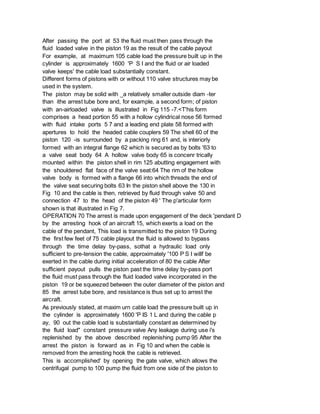 After passing the port at 53 the fluid must then pass through the
fluid loaded valve in the piston 19 as the result of the cable payout
For example, at maximum 105 cable load the pressure built up in the
cylinder is approximately 1600 'P S I and the fluid or air loaded
valve keeps' the cable load substantially constant.
Different forms of pistons with or without 110 valve structures may be
used in the system.
The piston may be solid with _a relatively smaller outside diam -ter
than ithe arrest tube bore and, for example, a second form; of piston
with an-airloaded valve is illustrated in Fig 115 -7.<T'his form
comprises a head portion 55 with a hollow cylindrical nose 56 formed
with fluid intake ports 5 7 and a leading end plate 58 formed with
apertures to hold the headed cable couplers 59 The shell 60 of the
piston 120 -is surrounded by a packing ring 61 and, is interiorly
formed with an integral flange 62 which is secured as by bolts '63 to
a valve seat body 64 A hollow valve body 65 is concenr trically
mounted within the piston shell in rim 125 abutting engagement with
the shouldered flat face of the valve seat:64 The rim of the hollow
valve body is formed with a flange 66 into which threads the end of
the valve seat securing bolts 63 In the piston shell above the 130 in
Fig 10 and the cable is then, retrieved by fluid through valve 50 and
connection 47 to the head of the piston 49 ' The p'articular form
shown is that illustrated in Fig 7.
OPERATION 70 The arrest is made upon engagement of the deck 'pendant D
by the arresting hook of an aircraft 15, which exerts a load on the
cable of the pendant, This load is transmitted to the piston 19 During
the first few feet of 75 cable playout the fluid is allowed to bypass
through the time delay by-pass, sothat a hydraulic load only
sufficient to pre-tension the cable, approximately '100 P S I willf be
exerted in the cable during initial acceleration of 80 the cable After
sufficient payout pulls the piston past the time delay by-pass port
the fluid must pass through the fluid loaded valve incorporated in the
piston 19 or be squeezed between the outer diameter of the piston and
85 the arrest tube bore, and resistance is thus set up to arrest the
aircraft.
As previously stated, at maxim urn cable load the pressure built up in
the cylinder is approximately 1600 'P IS 1 L and during the cable p
ay, 90 out the cable load is substantially constant as determined by
the fluid load" constant pressure valve Any leakage during use i's
replenished by the above described replenishing pump 95 After the
arrest the piston is forward as in Fig 10 and when the cable is
removed from the arresting hook the cable is retrieved.
This is accomplished' by opening the gate valve, which allows the
centrifugal pump to 100 pump the fluid from one side of the piston to
 
