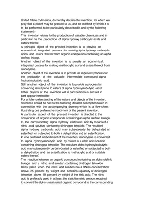 United State of America, do hereby declare the invention, for which we
pray that a patent may be granted to us, and the method by which it is
to be performed, to be particularly described in and by the following
statement:-
This invention relates to the production of valuable chemicals and in
particular to the production of alpha hydroxy carboxylic acids and
esters thereof.
A principal object of the present invention is to provide an
economical, integrated process for making alpha hydroxy carboxylic
acids and esters thereof from organic compounds containing an alpha
olefinic linkage.
Another object of the invention is to provide an economical,
integrated process for making methacrylic acid and esters thereof from
isobutylene.
Another object of the invention is to provide an improved process for
the production of the valuable intermediate compound alpha
hydroxyisobutyric acid.
Still another object of the invention is to provide a process for
converting isobutylene to esters of alpha hydroxyisobutyric -acid.
Other objects of the invention will in part be obvious and will in
part appear hereinafter.
For a fuller understanding of the nature and objects of the invention,
reference should be had to the following detailed description taken in
connection with the accompanying drawing which is a flow sheet
illustrating one preferred embodiment of the present invention.
A particular aspect of the present invention is directed to the
conversion of organic compounds containing an alpha olefinic linkage
to the corresponding alpha hydroxy carboxylic acid by means of a
nitric acid solution containing dinitrogen tetroxide. The resultant
alpha hydroxy carboxylic acid may subsequeatly be dehydrated or
esterified or subjected to both a dehydration and an esterification.
In one preferred embodiment of the invention, isobutylene is converted
to alpha hydroxyisobutyric acid by means of a nitric acid solution
containing dinitrogea tetroxide. The resultant alpha hydroxyisobutyric
acid may subsequently be dehydrated or esterified or subjected to both
a dehydration and an esterification to methacrylic acid or suitable
esters thereof.
The reaction between an organic compound containing an alpha olefinic
linkage and a nitric acid solution containing dinitrogen tetroxide
takes place when the nitric add solution has a HNOs concentration
above 25 percent by weight and contains a quantity of dinitrogen
tetroxide above 10 percent by weight of the nitric acid. The nitric
acid is preferably used in at least the stoichiometric amount required
to convert the alpha unsaturated organic compound to the corresponding
 