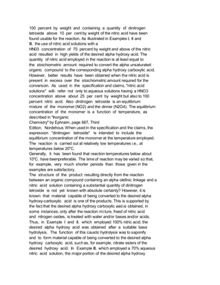 100 percent by weight and containing a quantity of dinitrogen
tetroxide above 10 per cent by weight of the nitric acid have been
found usable for the reaction. As illustrated in Examples I, II and
III, the use of nitric acid solutions with a
HN03 concentration of 70 percent by weight and above of the nitric
acid resulted in high yields of the desired alpha hydroxy acid. The
quantity of nitric acid employed in the reaction is at least equal to
the stoichiometric amount required to convert the alpha unsaturated
organic compound to the corresponding alpha hydroxy carboxylic acid.
However, better results have been obtained when the nitric acid is
present in excess over the stoichiometric amount required for the
conversoin. As used in the specification and claims, "nitric acid
solutions" will- refer not only to aqueous solutions having a HNO3
concentration above about 25 per cent by weight but also to 100
percent nitric acid. Also dinitrogen tetroxide is an equilibrium
mixture of the monomer (NO2) and the dinner (N2O4). The equilibrium
concentration of the monomer is a function of temperature, as
described in "Inorganic
Chemistry" by Ephraim, page 667, Third
Edition, Nordehous When used in the specification and the claims, the
expression "dinitrogen tetroxide" is intended to include the
equilibrium concentration of the monomer at the temperature employed.
The reaction is carried out at relatively low temperatures i.e., at
temperatures below 20"C.
Generally, it has been found that reaction temperatures below about
10"C. have beenpreferable. The time of reaction may be varied so that,
for example, very much shorter periods than those given in the
examples are satisfactory.
The structure of the product resulting directly from the reaction
between an organic compound containing an alpha olefinic linkage and a
nitric acid solution containing a substantial quantity of dinitrogen
tetroxide is not yet known with absolute certainty? However, it is
known that material capable of being converted to the desired alpha
hydroxy-carboxylic acid is one of the products. This is supported by
the fact that the desired alpha hydroxy carboxylic aad.is obtained, in
some instances, only after the reaction mi:ture, freed of nitric acid
and nitrogen oxides, is treated with water and/or bases and/or acids.
Thus, in Example I and II, which employed 100% nitric acid, the
desired alpha hydroxy acid was obtained after a suitable base
hydrolysis. The function of this caustic hydrolysis was to saponify
and to form material capable of being converted to the desired alpha
hydroxy carboxylic acid, such as, for example, nitrate esters of the
desired hydroxy acid. In Example III, which employed a 70% aqueous
nitric acid solution, the major portion of the desired alpha hydroxy
 