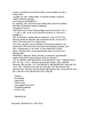 process according to the present invention may be applied not only to
methyl meth-.
-;acrylate but also methacrylates of alcohols of higher molecular
weights, following examples:
as is shown by the EXAMPLE 6.
By operating with monomeric butyl methacrylate under the conditions
described, the following results are obtained:
Temperature Time 0 (.
Yield Dimer hunirs Trimer Tetramer Higher terms 0/o 0/o 0/O 9 1 Ev 1 r
1 1 u/9/ /v 250 19 92 15 2 27 22 28 275 24 98 8 6 11 5 23 6 54 3
EXAMPLE 7.
With 2-ethyl-hexyl methacrylate, by heating for 1 hour at 275 G, the
following results are obtained: yield of polymers 62 Q%, of which 36 %
dimer, 19 i% trimer and 7 6 % higher terms.
The lower polymeric terms contained in the products obtained in the
experiments which have been described in the foregoing examples, have
been characterised on the basis of their boiling point, specific
gravity, refractive index 15 and saponification value, as shown in the
following table:
MATERIALS Molecular Boiling Density at Refractive Saponification
weight Point/2 200 C index at value mm Hg (D 2 20) 200 C.
C N 20 METHYL METHACRYLATE Dimer 200 88 90 1 0447 1 4466 560 Trimer
300 148 150 1 073 1 464 560 Tetramer 400 195 200 1 094 1 468 560
Pentamer 500 230 240 1 112 1 472 560 BUTYL METHACRYLATE Dimer 284 130
135 0 958 1 445 394 Trimer 426 187 185 0 982 1 475 394 Tetramer 568
240 245 0 975 1 462 294 2-ETHYL-HEXYL-METHACRYLATE Dimer 396 180 185 0
927 1 454 283 Trimer 595 240 245 0 932 1 458 283
* Sitemap
* Accessibility
* Legal notice
* Terms of use
* Last updated: 08.04.2015
* Worldwide Database
* 5.8.23.4; 93p
* GB785149 (A)
Description: GB785149 (A) ? 1957-10-23
 