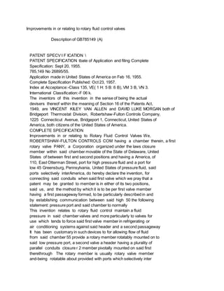 Improvements in or relating to rotary fluid control valves
Description of GB785149 (A)
PATENT SPECV I F ICATION 
PATENT SPECIFICATION tbate of Application and filing Complete
Specification: Sept 20, 1955.
785,149 No 26895/55.
Application made in United States of America on Feb 16, 1955.
Complete Specification Published: Oct 23, 1957.
Index at Acceptance:-Class 135, VE( 1 H: 5 B: 6 B), VM 3 B, VN 3.
International Classification:-F 06 k.
The inventors of this invention in the sense of being the actual
devisers thereof within the meaning of Section 16 of the Patents Act,
1949, are VINCENT KILEY VAN ALLEN and DAVID LUKE MORGAN both of
Bridgeport Thermostat Division, Robertshaw-Fulton Controls Company,
1225 Connecticut Avenue, Bridgeport 1, Connecticut, United States of
America, both citizens of the United States of America.
COMPLETE SPECIFICATION
Improvements in or relating to Rotary Fluid Control Valves We,
ROBERTSHAW-FULTON CONTROLS COM having a chamber therein, a first
rotary valve PANY, a Corporation organized under the laws closure
member within said chamber movable of the State of Delaware, United
States of between first and second positions and having a America, of
110, East Otterman Street, port for high pressure fluid and a port for
low 45 Greensburg, Pennsylvania, United States of pressure fluid, said
ports selectively interAmerica, do hereby declare the invention, for
connecting said conduits when said first valve which we pray that a
patent may be granted to member is in either of its two positions,
said us, and the method by which it is to be per first valve member
having a first passageway formed, to be particularly described in and
by establishing communication between said high 50 the following
statement: pressure port and said chamber to normally
This invention relates to rotary fluid control maintain a fluid
pressure in said chamber valves and more particularly to valves for
use which tends to force said first valve member in refrigerating or
air conditioning systems against said header and a second passageway
It has been customary in such devices to for allowing flow of fluid
from said chamber 55 provide a rotary member rotatably mounted on to
said low pressure port, a second valve a header having a plurality of
parallel conduits closure r 2 member pivotally mounted on said first
therethrough The rotary member is usually rotary valve member
and-being rotatable about provided with ports which selectively inter
 