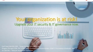 Your organizationis at risk! Upgrade your IT security & IT governance now. 
Cyril Soeri MA RA CISA -Tjong A Hung Consulting N.V. 
Gregory Tai-Apin CISA, ISO 27001 ISMS Certified Lead Implementer, COBIT 5 Foundation Graduate -BNETS 
Jai UditBSc –Telecom AuthoriteitSuriname 
1 
 