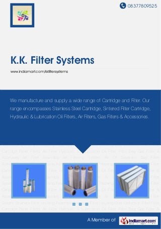 08377809525
A Member of
K.K. Filter Systems
www.indiamart.com/kkfiltersystems
Dust Collection Filter Filter Cartridge Panel Filters Air Filter Hydraulic & Lubrication Oil Filter Filter
Bag Gas Filter & Accessory Air Filter Assembly Air Filtering System Air Oil Separator Bag Filter
System Strainers Filter Housing Assembly Cartridge Filter Housing Dust Collection Filter Filter
Cartridge Panel Filters Air Filter Hydraulic & Lubrication Oil Filter Filter Bag Gas Filter &
Accessory Air Filter Assembly Air Filtering System Air Oil Separator Bag Filter
System Strainers Filter Housing Assembly Cartridge Filter Housing Dust Collection Filter Filter
Cartridge Panel Filters Air Filter Hydraulic & Lubrication Oil Filter Filter Bag Gas Filter &
Accessory Air Filter Assembly Air Filtering System Air Oil Separator Bag Filter
System Strainers Filter Housing Assembly Cartridge Filter Housing Dust Collection Filter Filter
Cartridge Panel Filters Air Filter Hydraulic & Lubrication Oil Filter Filter Bag Gas Filter &
Accessory Air Filter Assembly Air Filtering System Air Oil Separator Bag Filter
System Strainers Filter Housing Assembly Cartridge Filter Housing Dust Collection Filter Filter
Cartridge Panel Filters Air Filter Hydraulic & Lubrication Oil Filter Filter Bag Gas Filter &
Accessory Air Filter Assembly Air Filtering System Air Oil Separator Bag Filter
System Strainers Filter Housing Assembly Cartridge Filter Housing Dust Collection Filter Filter
Cartridge Panel Filters Air Filter Hydraulic & Lubrication Oil Filter Filter Bag Gas Filter &
Accessory Air Filter Assembly Air Filtering System Air Oil Separator Bag Filter
System Strainers Filter Housing Assembly Cartridge Filter Housing Dust Collection Filter Filter
Cartridge Panel Filters Air Filter Hydraulic & Lubrication Oil Filter Filter Bag Gas Filter &
We manufacture and supply a wide range of Cartridge and Filter. Our
range encompasses Stainless Steel Cartridge, Sintered Filter Cartridge,
Hydraulic & Lubrication Oil Filters, Air Filters, Gas Filters & Accessories.
 
