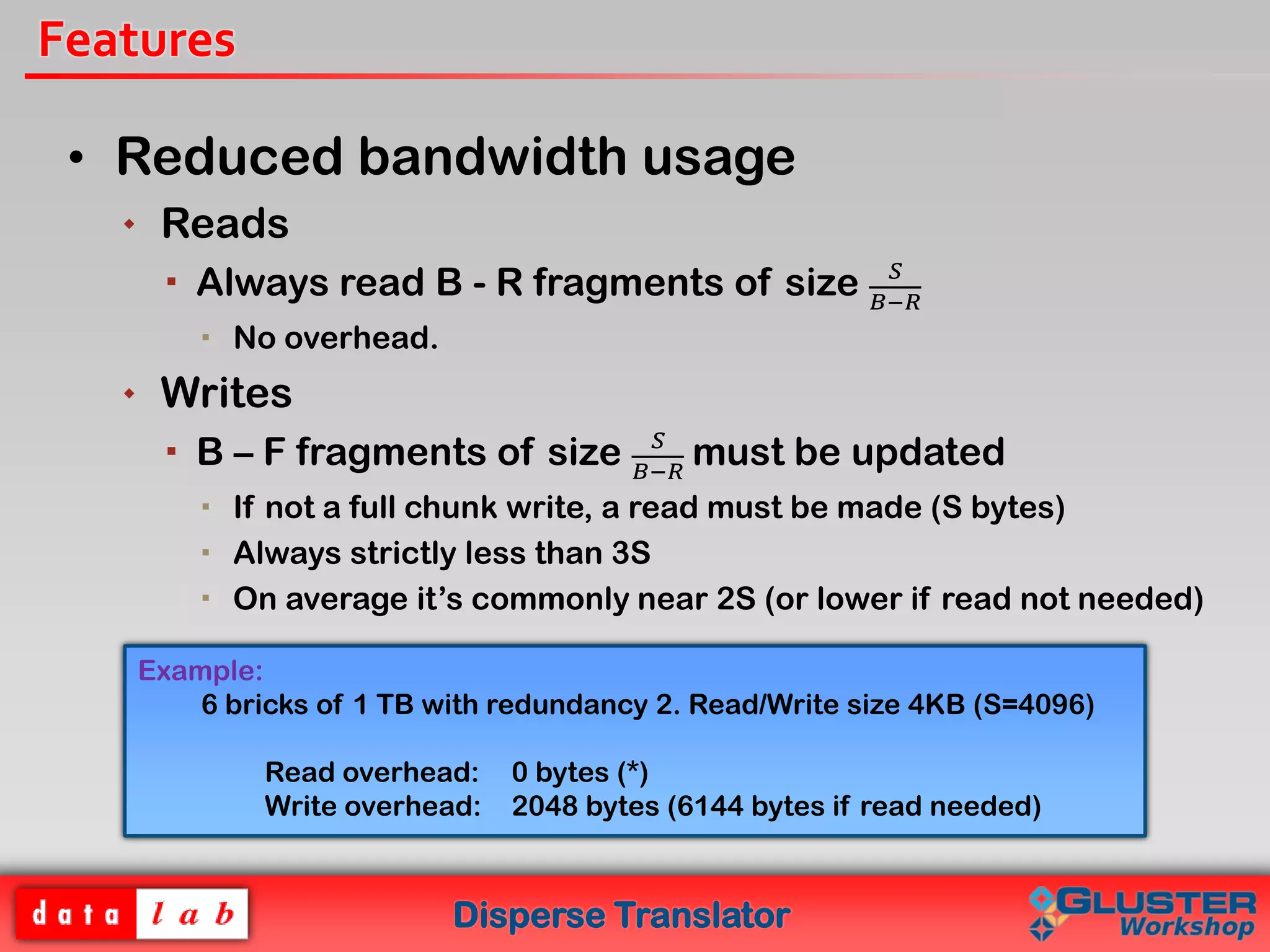 Disperse Translator
Features
• Reduced bandwidth usage
 Reads
 Always read B - R fragments of size 𝑆
𝐵−𝑅
 No overhead.
 Writes
 B – F fragments of size 𝑆
𝐵−𝑅
must be updated
 If not a full chunk write, a read must be made (S bytes)
 Always strictly less than 3S
 On average it’s commonly near 2S (or lower if read not needed)
Example:
6 bricks of 1 TB with redundancy 2. Read/Write size 4KB (S=4096)
Read overhead: 0 bytes (*)
Write overhead: 2048 bytes (6144 bytes if read needed)
 