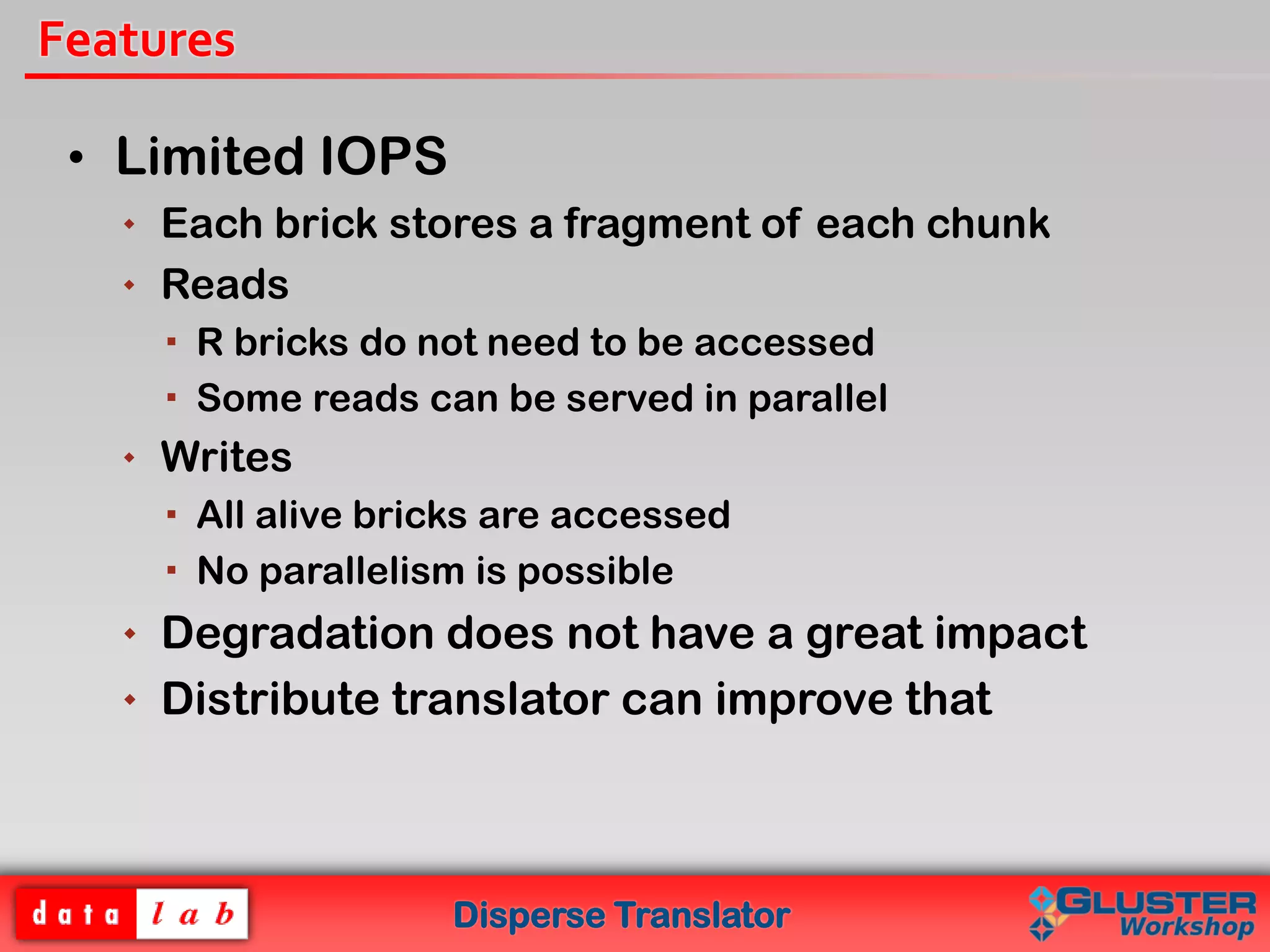 Disperse Translator
Features
• Limited IOPS
 Each brick stores a fragment of each chunk
 Reads
 R bricks do not need to be accessed
 Some reads can be served in parallel
 Writes
 All alive bricks are accessed
 No parallelism is possible
 Degradation does not have a great impact
 Distribute translator can improve that
 