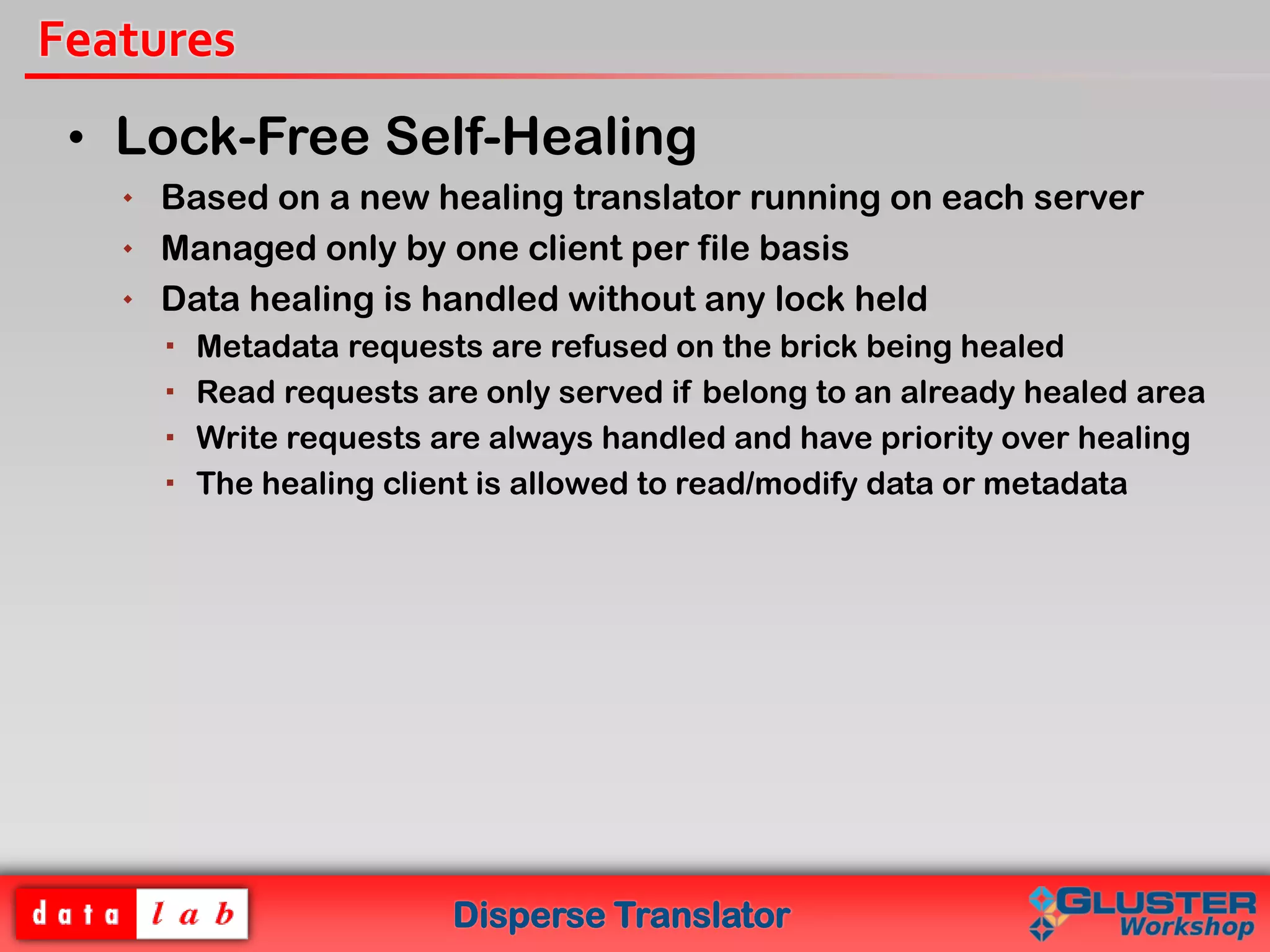 Disperse Translator
Features
• Lock-Free Self-Healing
 Based on a new healing translator running on each server
 Managed only by one client per file basis
 Data healing is handled without any lock held
 Metadata requests are refused on the brick being healed
 Read requests are only served if belong to an already healed area
 Write requests are always handled and have priority over healing
 The healing client is allowed to read/modify data or metadata
 