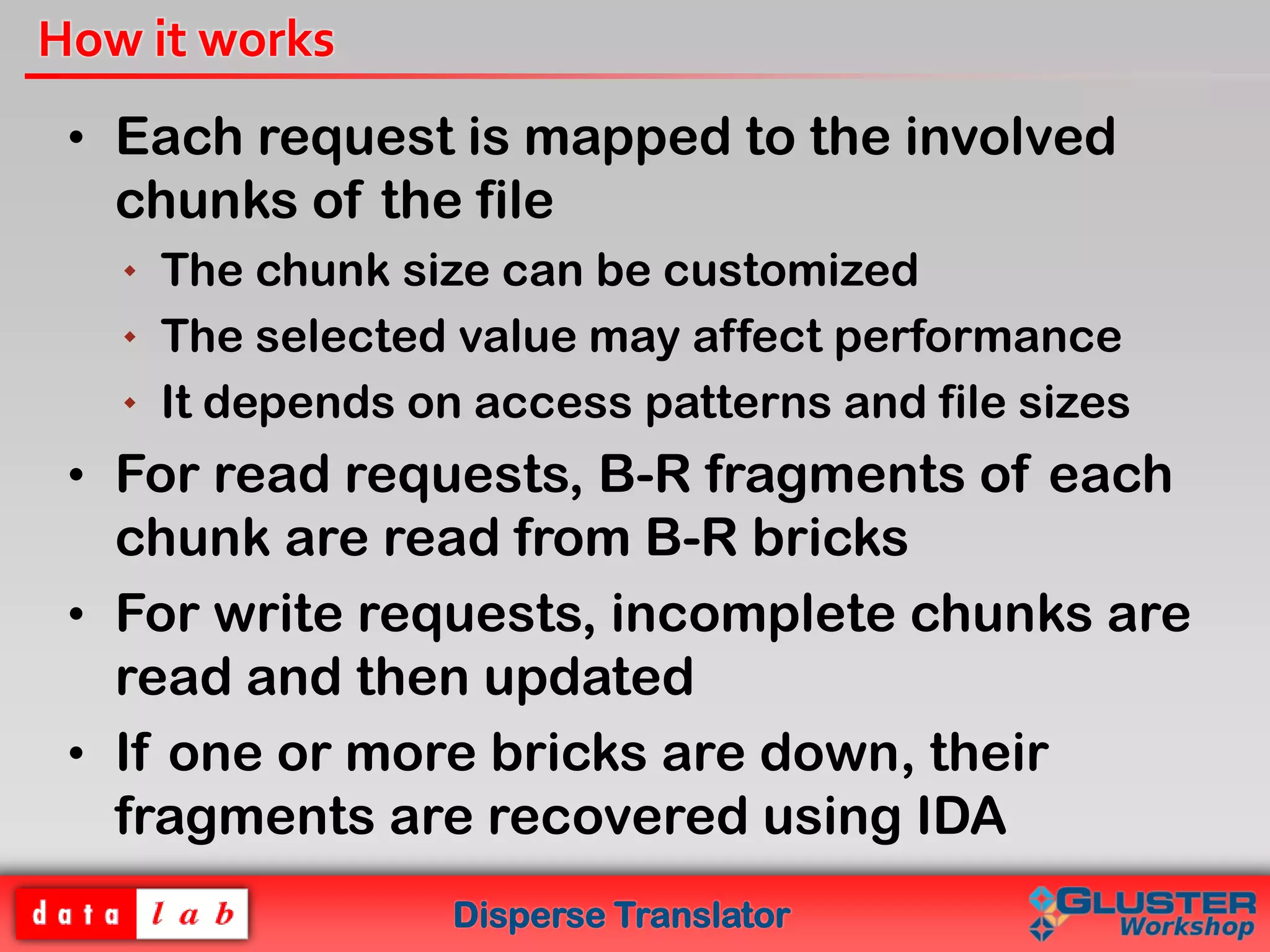 Disperse Translator
How it works
• Each request is mapped to the involved
chunks of the file
 The chunk size can be customized
 The selected value may affect performance
 It depends on access patterns and file sizes
• For read requests, B-R fragments of each
chunk are read from B-R bricks
• For write requests, incomplete chunks are
read and then updated
• If one or more bricks are down, their
fragments are recovered using IDA
 