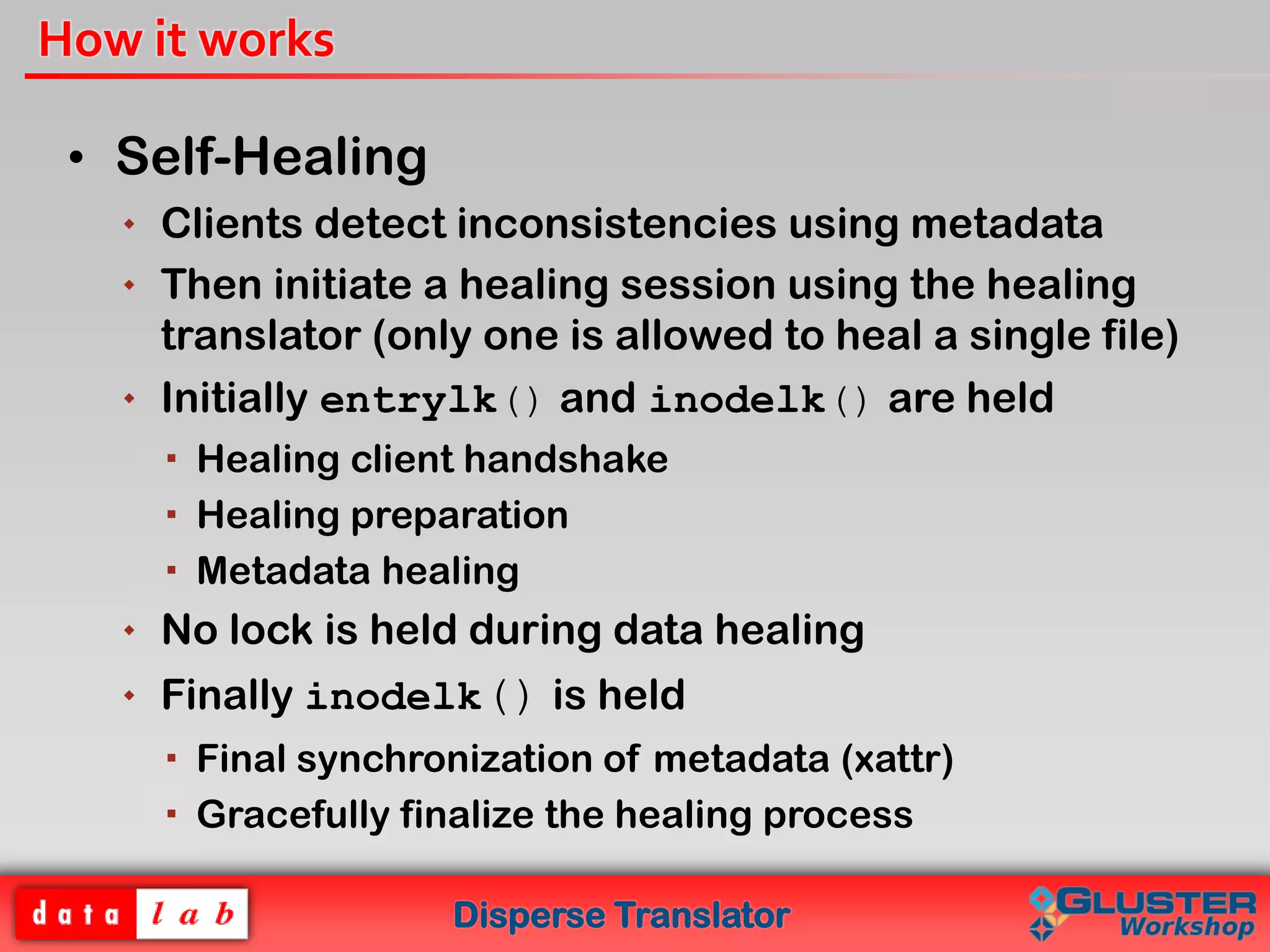 Disperse Translator
How it works
• Self-Healing
 Clients detect inconsistencies using metadata
 Then initiate a healing session using the healing
translator (only one is allowed to heal a single file)
 Initially entrylk() and inodelk() are held
 Healing client handshake
 Healing preparation
 Metadata healing
 No lock is held during data healing
 Finally inodelk() is held
 Final synchronization of metadata (xattr)
 Gracefully finalize the healing process
 