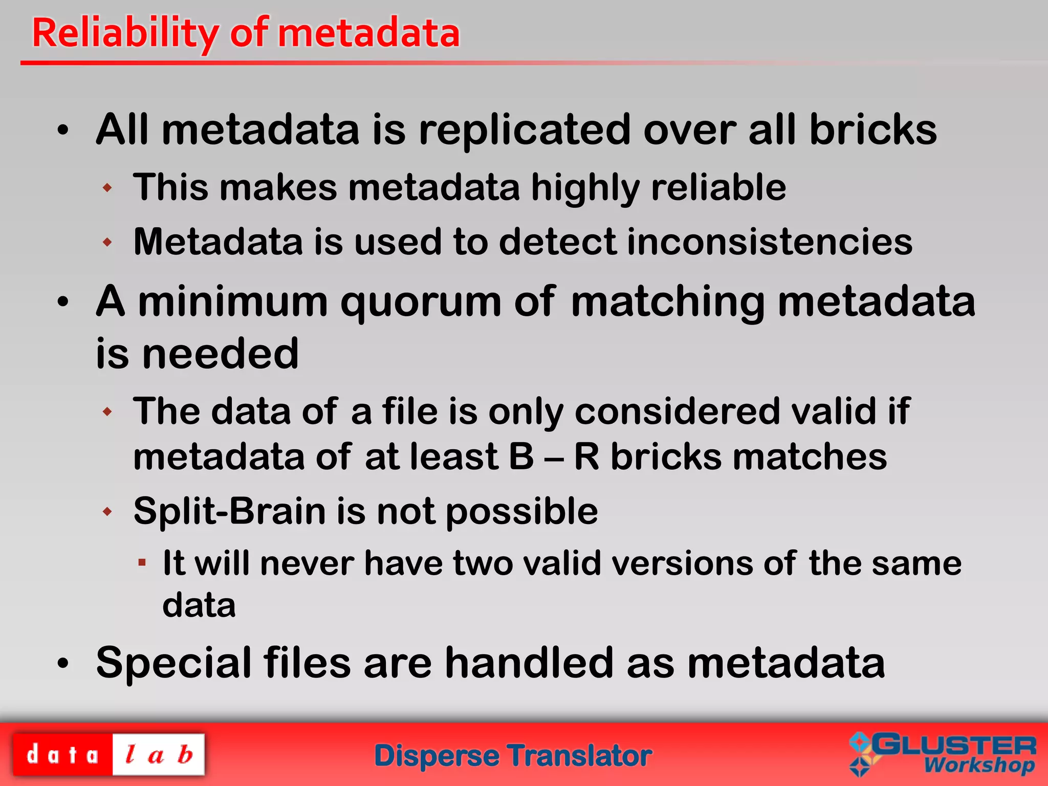 Disperse Translator
Reliability of metadata
• All metadata is replicated over all bricks
 This makes metadata highly reliable
 Metadata is used to detect inconsistencies
• A minimum quorum of matching metadata
is needed
 The data of a file is only considered valid if
metadata of at least B – R bricks matches
 Split-Brain is not possible
 It will never have two valid versions of the same
data
• Special files are handled as metadata
 