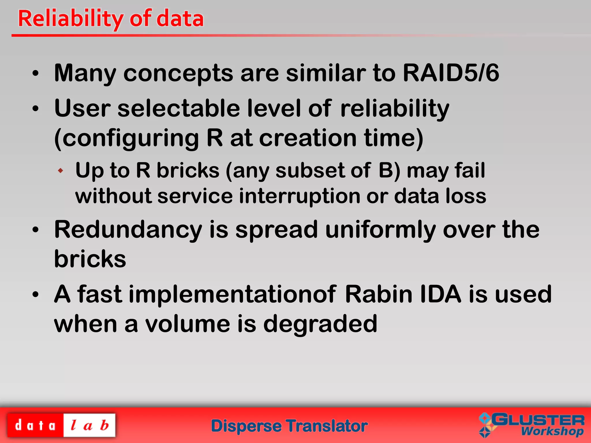 Disperse Translator
Reliability of data
• Many concepts are similar to RAID5/6
• User selectable level of reliability
(configuring R at creation time)
 Up to R bricks (any subset of B) may fail
without service interruption or data loss
• Redundancy is spread uniformly over the
bricks
• A fast implementationof Rabin IDA is used
when a volume is degraded
 
