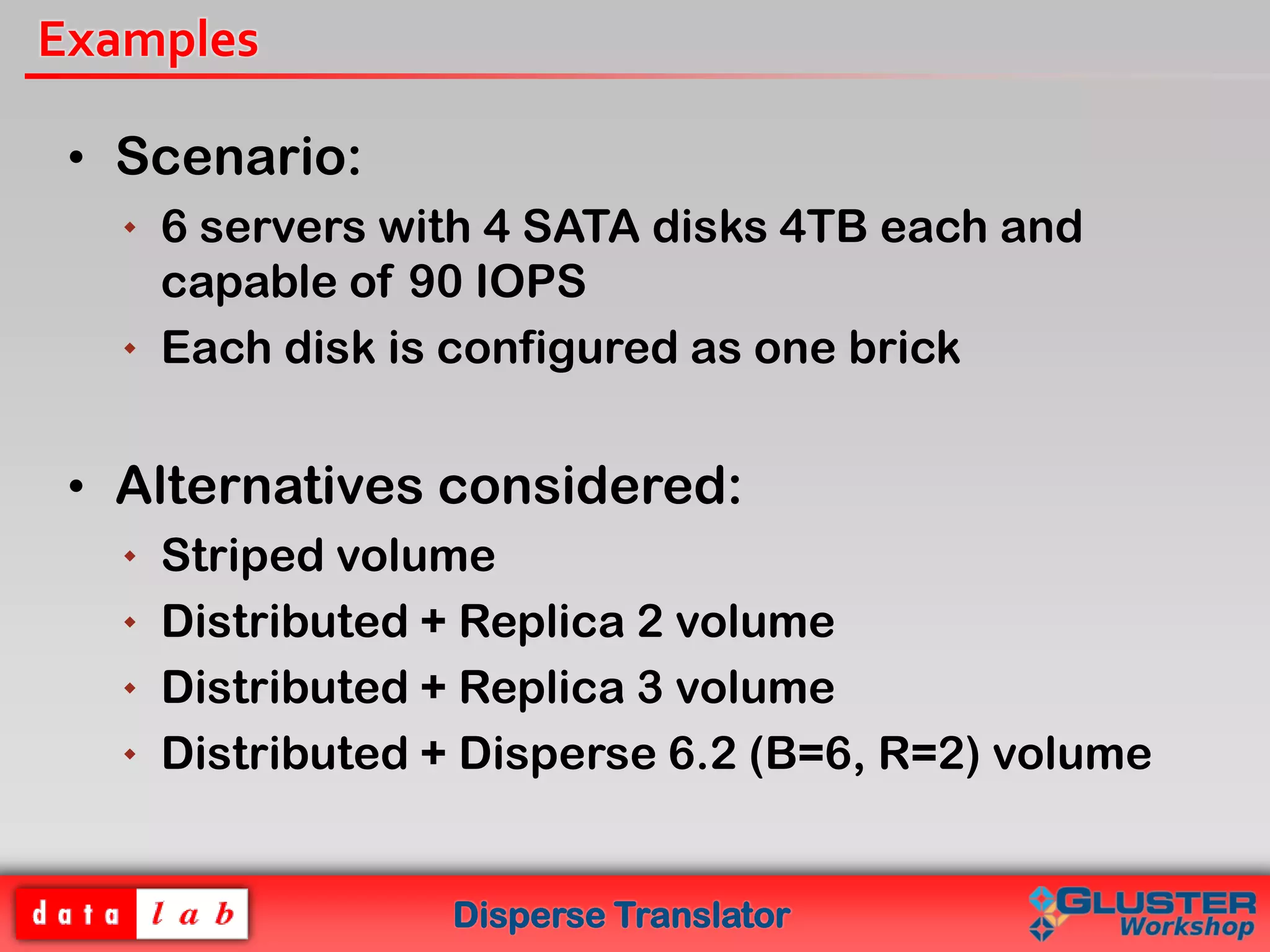 Disperse Translator
Examples
• Scenario:
 6 servers with 4 SATA disks 4TB each and
capable of 90 IOPS
 Each disk is configured as one brick
• Alternatives considered:
 Striped volume
 Distributed + Replica 2 volume
 Distributed + Replica 3 volume
 Distributed + Disperse 6.2 (B=6, R=2) volume
 