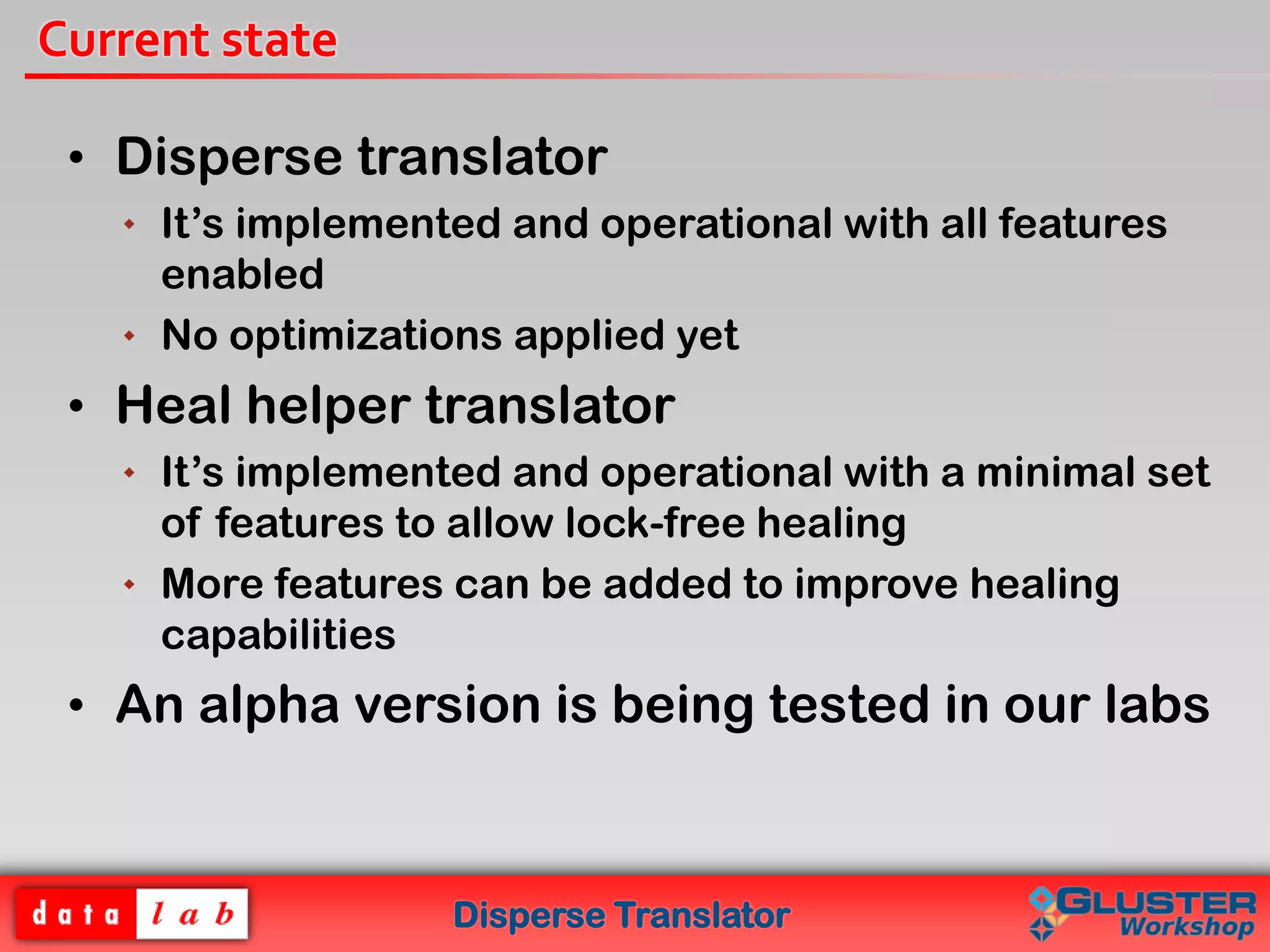 Disperse Translator
Current state
• Disperse translator
 It’s implemented and operational with all features
enabled
 No optimizations applied yet
• Heal helper translator
 It’s implemented and operational with a minimal set
of features to allow lock-free healing
 More features can be added to improve healing
capabilities
• An alpha version is being tested in our labs
 